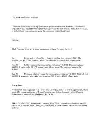  
Due Week 6 and worth 70 points
 
Directions: Answer the following questions on a separate Microsoft Word or Excel document.
Explain how you reached the answer or show your work if a mathematical calculation is needed,
or both. Submit your assignment using the assignment link in Blackboard.
 
Exercises
 
E9-9. Presented below are selected transactions at Ridge Company for 2015.
 
Jan. 1             Retired a piece of machinery that was purchased on January 1, 2005. The
machine cost $62,000 on that date. It had a useful life of 10 years with no salvage value.
June 30           Sold a computer that was purchased on January 1, 2012. The computer cost
$45,000. It had a useful life of 5 years with no salvage value. The computer was sold for
$14,000.
Dec. 31           Discarded a delivery truck that was purchased on January 1, 2011. The truck cost
$33,000. It was depreciated based on a 6-year useful life with a $3,000 salvage value.
 
Instructions
Journalize all entries required on the above dates, including entries to update depreciation, where
applicable, on assets disposed of. Ridge Company uses straight-line depreciation. (Assume
depreciation is up to date as of December 31, 2014.)
 
E9-11. On July 1, 2015, Friedman Inc. invested $720,000 in a mine estimated to have 900,000
tons of ore of uniform grade. During the last 6 months of 2015, 100,000 tons of ore were mined
and sold.
 
 