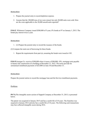 Instructions
1. Prepare the journal entry to record depletion expense.
2. Assume that the 100,000 tons of ore were mined, but only 80,000 units were sold. How
are the costs applicable to the 20,000 unsold units reported?
 
E10-12. Whitmore Company issued $500,000 of 5-year, 8% bonds at 97 on January 1, 2015. The
bonds pay interest twice a year.
 
Instructions
1. (1) Prepare the journal entry to record the issuance of the bonds.
(2) Compute the total cost of borrowing for these bonds.
1. Repeat the requirements from part (a), assuming the bonds were issued at 105.
 
E10-15.Jernigan Co. receives $300,000 when it issues a $300,000, 10%, mortgage note payable
to ﬁnance the construction of a building at December 31, 2015. The terms provide for
semiannual installment payments of $25,000 on June 30 and December 31.
 
Instructions
Prepare the journal entries to record the mortgage loan and the ﬁrst two installment payments.
 
Problems
 
P9-7A.The intangible assets section of Sappelt Company at December 31, 2015, is presented
below.
The patent was acquired in January 2015 and has a useful life of 10 years. The franchise was
acquired in January 2012 and also has a useful life of 10 years. The following cash transactions
may have affected intangible assets during 2016.
 
