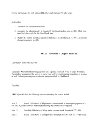 25Sold merchandise for cash totaling $12,420, which includes 8% sales taxes.
 
Instructions
1. Journalize the January transactions.
2. Journalize the adjusting entry at January 31 for the outstanding note payable. (Hint: Use
one-third of a month for the Girard Bank note.)
3. Prepare the current liabilities section of the balance sheet at January 31, 2015. Assume no
change in accounts payable.
 
 
                                                           ACC 557 Homework 4: Chapters 11 and 12
 
Due Week 8 and worth 70 points
 
Directions: Answer the following questions on a separate Microsoft Word or Excel document.
Explain how you reached the answer or show your work if a mathematical calculation is needed,
or both. Submit your assignment using the assignment link in Blackboard.
 
Exercises
 
E11-7. Quay Co. had the following transactions during the current period.
 
Mar. 2             Issued 5,000 shares of $5 par value common stock to attorneys in payment of a
bill for $30,000 for services performed in helping the company to incorporate.
June 12           Issued 60,000 shares of $5 par value common stock for cash of $375,000.
July 11            Issued 1,000 shares of $100 par value preferred stock for cash at $110 per share.
 