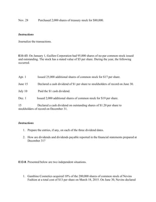 Nov. 28           Purchased 2,000 shares of treasury stock for $80,000.
 
Instructions
Journalize the transactions.
 
E11-13. On January 1, Guillen Corporation had 95,000 shares of no-par common stock issued
and outstanding. The stock has a stated value of $5 per share. During the year, the following
occurred.
 
Apr. 1             Issued 25,000 additional shares of common stock for $17 per share.
June 15           Declared a cash dividend of $1 per share to stockholders of record on June 30.
July 10            Paid the $1 cash dividend.
Dec. 1            Issued 2,000 additional shares of common stock for $19 per share.
15                   Declared a cash dividend on outstanding shares of $1.20 per share to
stockholders of record on December 31.
 
Instructions
1. Prepare the entries, if any, on each of the three dividend dates.
2. How are dividends and dividends payable reported in the ﬁnancial statements prepared at
December 31?
 
 
E12-8. Presented below are two independent situations.
 
1. Gambino Cosmetics acquired 10% of the 200,000 shares of common stock of Nevins
Fashion at a total cost of $13 per share on March 18, 2015. On June 30, Nevins declared
 