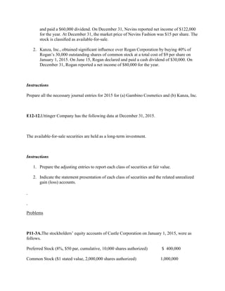 and paid a $60,000 dividend. On December 31, Nevins reported net income of $122,000
for the year. At December 31, the market price of Nevins Fashion was $15 per share. The
stock is classiﬁed as available-for-sale.
2. Kanza, Inc., obtained signiﬁcant inﬂuence over Rogan Corporation by buying 40% of
Rogan’s 30,000 outstanding shares of common stock at a total cost of $9 per share on
January 1, 2015. On June 15, Rogan declared and paid a cash dividend of $30,000. On
December 31, Rogan reported a net income of $80,000 for the year.
 
Instructions
Prepare all the necessary journal entries for 2015 for (a) Gambino Cosmetics and (b) Kanza, Inc.
 
E12-12.Uttinger Company has the following data at December 31, 2015.
 
The available-for-sale securities are held as a long-term investment.
 
Instructions
1. Prepare the adjusting entries to report each class of securities at fair value.
2. Indicate the statement presentation of each class of securities and the related unrealized
gain (loss) accounts.
 
 
Problems
 
P11-3A.The stockholders’ equity accounts of Castle Corporation on January 1, 2015, were as
follows.
Preferred Stock (8%, $50 par, cumulative, 10,000 shares authorized)            $ 400,000
Common Stock ($1 stated value, 2,000,000 shares authorized)                    1,000,000
 