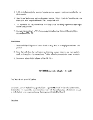 4. $400 of the balance in the unearned service revenue account remains unearned at the end
of the month.
5. May 31 is a Wednesday, and employees are paid on Fridays. Nardelli Consulting has two
employees, who are paid $900 each for a 5-day work week.
6. The equipment has a 5-year life with no salvage value. It is being depreciated at $190 per
month for 60 months.
7. Invoices representing $1,700 of services performed during the month have not been
recorded as of May 31.
 
Instructions
1. Prepare the adjusting entries for the month of May. Use J4 as the page number for your
journal.
2. Enter the totals from the trial balance as beginning account balances and place a check
mark in the posting reference column. Post the adjusting entries to the ledger accounts.
3. Prepare an adjusted trial balance at May 31, 2015.
 
 
                                                            ACC 557 Homework 2 Chapter , 4, 5 and 6
 
Due Week 4 and worth 105 points
 
Directions: Answer the following questions on a separate Microsoft Word or Excel document.
Explain how you reached the answer or show your work if a mathematical calculation is needed,
or both. Submit your assignment using the assignment link in Blackboard.
 
Exercises
 
 