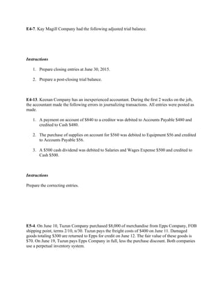 E4-7. Kay Magill Company had the following adjusted trial balance.
 
 
Instructions
1. Prepare closing entries at June 30, 2015.
2. Prepare a post-closing trial balance.
 
E4-13. Keenan Company has an inexperienced accountant. During the ﬁrst 2 weeks on the job,
the accountant made the following errors in journalizing transactions. All entries were posted as
made.
1. A payment on account of $840 to a creditor was debited to Accounts Payable $480 and
credited to Cash $480.
2. The purchase of supplies on account for $560 was debited to Equipment $56 and credited
to Accounts Payable $56.
3. A $500 cash dividend was debited to Salaries and Wages Expense $500 and credited to
Cash $500.
 
Instructions
Prepare the correcting entries.
 
 
 
E5-4. On June 10, Tuzun Company purchased $8,000 of merchandise from Epps Company, FOB
shipping point, terms 2/10, n/30. Tuzun pays the freight costs of $400 on June 11. Damaged
goods totaling $300 are returned to Epps for credit on June 12. The fair value of these goods is
$70. On June 19, Tuzun pays Epps Company in full, less the purchase discount. Both companies
use a perpetual inventory system.
 
 