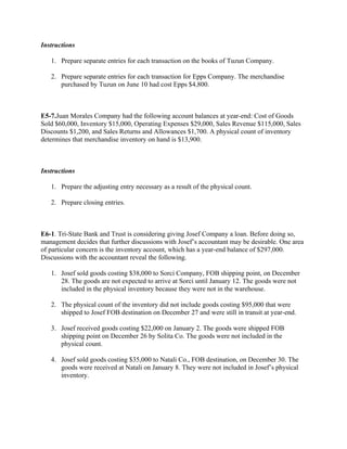 Instructions
1. Prepare separate entries for each transaction on the books of Tuzun Company.
2. Prepare separate entries for each transaction for Epps Company. The merchandise
purchased by Tuzun on June 10 had cost Epps $4,800.
 
E5-7.Juan Morales Company had the following account balances at year-end: Cost of Goods
Sold $60,000, Inventory $15,000, Operating Expenses $29,000, Sales Revenue $115,000, Sales
Discounts $1,200, and Sales Returns and Allowances $1,700. A physical count of inventory
determines that merchandise inventory on hand is $13,900.
 
Instructions
1. Prepare the adjusting entry necessary as a result of the physical count.
2. Prepare closing entries.
 
E6-1. Tri-State Bank and Trust is considering giving Josef Company a loan. Before doing so,
management decides that further discussions with Josef’s accountant may be desirable. One area
of particular concern is the inventory account, which has a year-end balance of $297,000.
Discussions with the accountant reveal the following.
1. Josef sold goods costing $38,000 to Sorci Company, FOB shipping point, on December
28. The goods are not expected to arrive at Sorci until January 12. The goods were not
included in the physical inventory because they were not in the warehouse.
2. The physical count of the inventory did not include goods costing $95,000 that were
shipped to Josef FOB destination on December 27 and were still in transit at year-end.
3. Josef received goods costing $22,000 on January 2. The goods were shipped FOB
shipping point on December 26 by Solita Co. The goods were not included in the
physical count.
4. Josef sold goods costing $35,000 to Natali Co., FOB destination, on December 30. The
goods were received at Natali on January 8. They were not included in Josef’s physical
inventory.
 