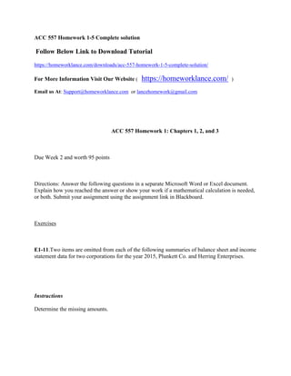 ACC 557 Homework 1-5 Complete solution
 Follow Below Link to Download Tutorial
https://homeworklance.com/downloads/acc-557-homework-1-5-complete-solution/
For More Information Visit Our Website ( https://homeworklance.com/ )
Email us At: Support@homeworklance.com or lancehomework@gmail.com
 
                                                     ACC 557 Homework 1: Chapters 1, 2, and 3
 
Due Week 2 and worth 95 points
 
Directions: Answer the following questions in a separate Microsoft Word or Excel document.
Explain how you reached the answer or show your work if a mathematical calculation is needed,
or both. Submit your assignment using the assignment link in Blackboard.
 
Exercises
 
E1-11.Two items are omitted from each of the following summaries of balance sheet and income
statement data for two corporations for the year 2015, Plunkett Co. and Herring Enterprises.
 
 
Instructions
Determine the missing amounts.
 
 
 