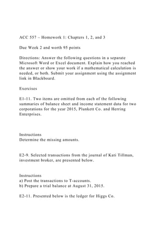 ACC 557 – Homework 1: Chapters 1, 2, and 3
Due Week 2 and worth 95 points
Directions: Answer the following questions in a separate
Microsoft Word or Excel document. Explain how you reached
the answer or show your work if a mathematical calculation is
needed, or both. Submit your assignment using the assignment
link in Blackboard.
Exercises
E1-11. Two items are omitted from each of the following
summaries of balance sheet and income statement data for two
corporations for the year 2015, Plunkett Co. and Herring
Enterprises.
Instructions
Determine the missing amounts.
E2-9. Selected transactions from the journal of Kati Tillman,
investment broker, are presented below.
Instructions
a) Post the transactions to T-accounts.
b) Prepare a trial balance at August 31, 2015.
E2-11. Presented below is the ledger for Higgs Co.
 
