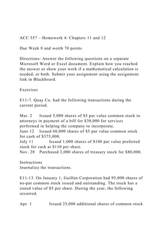 ACC 557 – Homework 4: Chapters 11 and 12
Due Week 8 and worth 70 points
Directions: Answer the following questions on a separate
Microsoft Word or Excel document. Explain how you reached
the answer or show your work if a mathematical calculation is
needed, or both. Submit your assignment using the assignment
link in Blackboard.
Exercises
E11-7. Quay Co. had the following transactions during the
current period.
Mar. 2 Issued 5,000 shares of $5 par value common stock to
attorneys in payment of a bill for $30,000 for services
performed in helping the company to incorporate.
June 12 Issued 60,000 shares of $5 par value common stock
for cash of $375,000.
July 11 Issued 1,000 shares of $100 par value preferred
stock for cash at $110 per share.
Nov. 28 Purchased 2,000 shares of treasury stock for $80,000.
Instructions
Journalize the transactions.
E11-13. On January 1, Guillen Corporation had 95,000 shares of
no-par common stock issued and outstanding. The stock has a
stated value of $5 per share. During the year, the following
occurred.
Apr. 1 Issued 25,000 additional shares of common stock
 