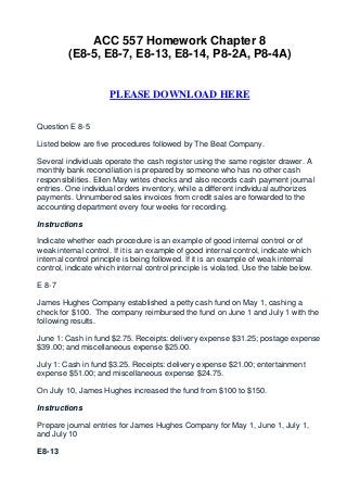 ACC 557 Homework Chapter 8
         (E8-5, E8-7, E8-13, E8-14, P8-2A, P8-4A)


                      PLEASE DOWNLOAD HERE


Question E 8-5

Listed below are five procedures followed by The Beat Company.

Several individuals operate the cash register using the same register drawer. A
monthly bank reconciliation is prepared by someone who has no other cash
responsibilities. Ellen May writes checks and also records cash payment journal
entries. One individual orders inventory, while a different individual authorizes
payments. Unnumbered sales invoices from credit sales are forwarded to the
accounting department every four weeks for recording.

Instructions

Indicate whether each procedure is an example of good internal control or of
weak internal control. If it is an example of good internal control, indicate which
internal control principle is being followed. If it is an example of weak internal
control, indicate which internal control principle is violated. Use the table below.

E 8-7

James Hughes Company established a petty cash fund on May 1, cashing a
check for $100. The company reimbursed the fund on June 1 and July 1 with the
following results.

June 1: Cash in fund $2.75. Receipts: delivery expense $31.25; postage expense
$39.00; and miscellaneous expense $25.00.

July 1: Cash in fund $3.25. Receipts: delivery expense $21.00; entertainment
expense $51.00; and miscellaneous expense $24.75.

On July 10, James Hughes increased the fund from $100 to $150.

Instructions

Prepare journal entries for James Hughes Company for May 1, June 1, July 1,
and July 10

E8-13
 