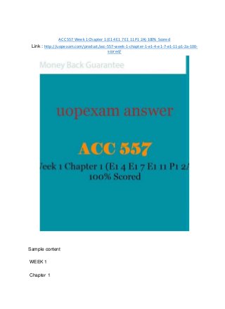ACC 557 Week 1 Chapter 1 (E1 4 E1 7 E1 11 P1 2A) 100% Scored
Link : http://uopexam.com/product/acc-557-week-1-chapter-1-e1-4-e1-7-e1-11-p1-2a-100-
scored/
Sample content
WEEK 1
Chapter 1
 