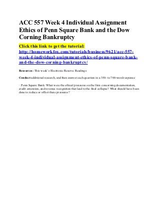 ACC 557 Week 4 Individual Assignment
Ethics of Penn Square Bank and the Dow
Corning Bankruptcy
Click this link to get the tutorial:
http://homeworkfox.com/tutorials/business/9621/acc-557-
week-4-individual-assignment-ethics-of-penn-square-bank-
and-the-dow-corning-bankruptcy/
Resources: This week’s Electronic Reserve Readings

Conduct additional research, and then answer each question in a 350- to 700-word response:

· Penn Square Bank: What were the ethical pressures on the firm concerning documentation,
credit extension, and revenue recognition that lead to the final collapse? What should have been
done to reduce or offset these pressures?
 