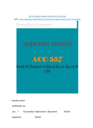 ACC 557 Week 6 Chapter 9 (E9 9 E9 11 E9 12 P9 3A)
Link : http://uopexam.com/product/acc-557-week-6-chapter-9-e9-9-e9-11-e9-12-p9-3a/
Sample content
EXERCISE 9-9
Jan. 1 Accumulated Depreciation—Equipment 58,000
Equipment 58,000
 