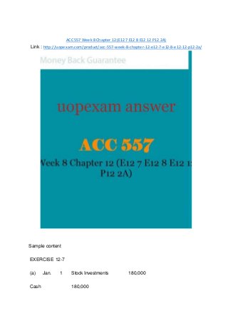 ACC 557 Week 8 Chapter 12 (E12 7 E12 8 E12 12 P12 2A)
Link : http://uopexam.com/product/acc-557-week-8-chapter-12-e12-7-e12-8-e12-12-p12-2a/
Sample content
EXERCISE 12-7
(a) Jan. 1 Stock Investments 180,000
Cash 180,000
 