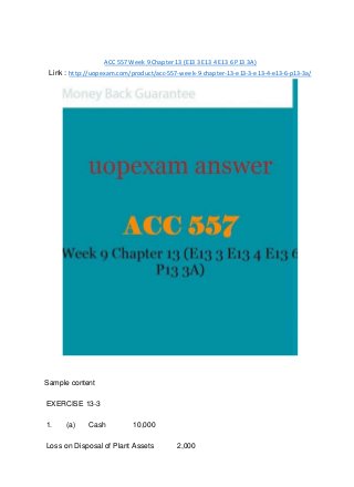 ACC 557 Week 9 Chapter 13 (E13 3 E13 4 E13 6 P13 3A)
Link : http://uopexam.com/product/acc-557-week-9-chapter-13-e13-3-e13-4-e13-6-p13-3a/
Sample content
EXERCISE 13-3
1. (a) Cash 10,000
Loss on Disposal of Plant Assets 2,000
 