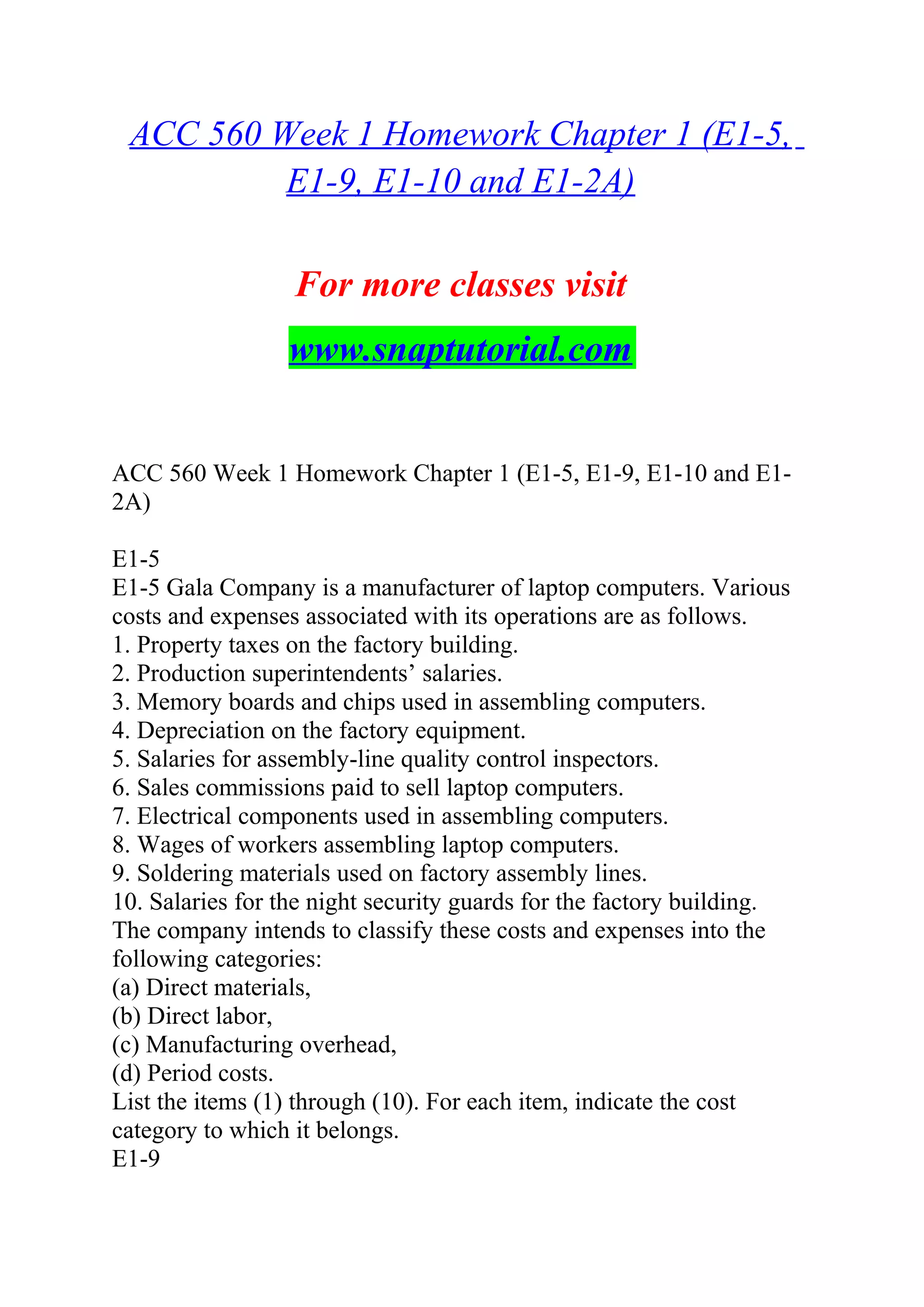 ACC 560 Week 1 Homework Chapter 1 (E1-5,
E1-9, E1-10 and E1-2A)
For more classes visit
www.snaptutorial.com
ACC 560 Week 1 Homework Chapter 1 (E1-5, E1-9, E1-10 and E1-
2A)
E1-5
E1-5 Gala Company is a manufacturer of laptop computers. Various
costs and expenses associated with its operations are as follows.
1. Property taxes on the factory building.
2. Production superintendents’ salaries.
3. Memory boards and chips used in assembling computers.
4. Depreciation on the factory equipment.
5. Salaries for assembly-line quality control inspectors.
6. Sales commissions paid to sell laptop computers.
7. Electrical components used in assembling computers.
8. Wages of workers assembling laptop computers.
9. Soldering materials used on factory assembly lines.
10. Salaries for the night security guards for the factory building.
The company intends to classify these costs and expenses into the
following categories:
(a) Direct materials,
(b) Direct labor,
(c) Manufacturing overhead,
(d) Period costs.
List the items (1) through (10). For each item, indicate the cost
category to which it belongs.
E1-9
 
