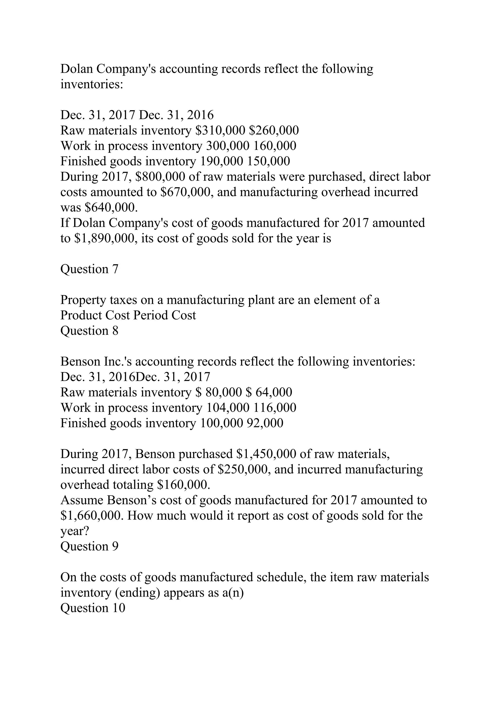 Dolan Company's accounting records reflect the following
inventories:
Dec. 31, 2017 Dec. 31, 2016
Raw materials inventory $310,000 $260,000
Work in process inventory 300,000 160,000
Finished goods inventory 190,000 150,000
During 2017, $800,000 of raw materials were purchased, direct labor
costs amounted to $670,000, and manufacturing overhead incurred
was $640,000.
If Dolan Company's cost of goods manufactured for 2017 amounted
to $1,890,000, its cost of goods sold for the year is
Question 7
Property taxes on a manufacturing plant are an element of a
Product Cost Period Cost
Question 8
Benson Inc.'s accounting records reflect the following inventories:
Dec. 31, 2016Dec. 31, 2017
Raw materials inventory $ 80,000 $ 64,000
Work in process inventory 104,000 116,000
Finished goods inventory 100,000 92,000
During 2017, Benson purchased $1,450,000 of raw materials,
incurred direct labor costs of $250,000, and incurred manufacturing
overhead totaling $160,000.
Assume Benson’s cost of goods manufactured for 2017 amounted to
$1,660,000. How much would it report as cost of goods sold for the
year?
Question 9
On the costs of goods manufactured schedule, the item raw materials
inventory (ending) appears as a(n)
Question 10
 