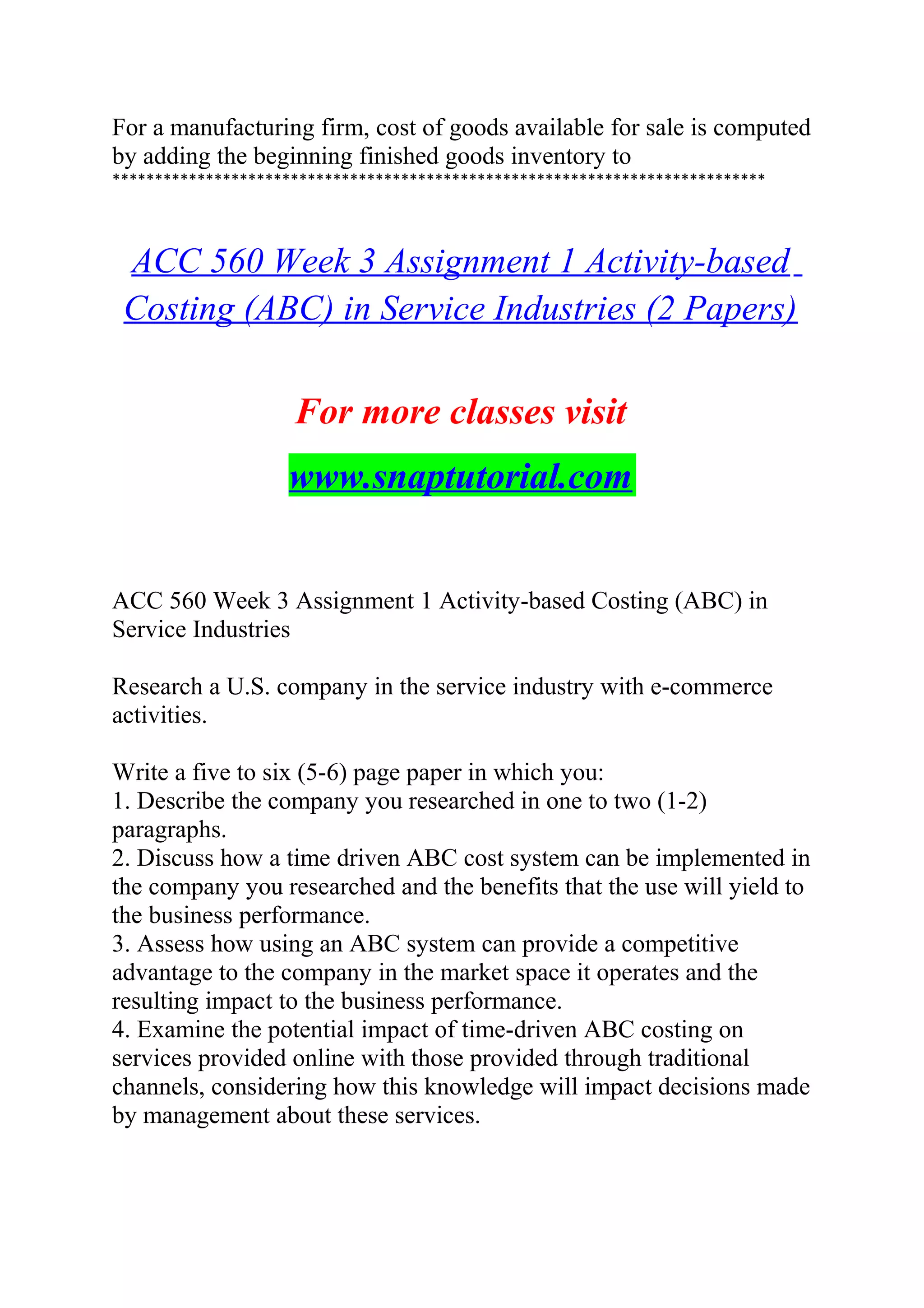 For a manufacturing firm, cost of goods available for sale is computed
by adding the beginning finished goods inventory to
*****************************************************************************
ACC 560 Week 3 Assignment 1 Activity-based
Costing (ABC) in Service Industries (2 Papers)
For more classes visit
www.snaptutorial.com
ACC 560 Week 3 Assignment 1 Activity-based Costing (ABC) in
Service Industries
Research a U.S. company in the service industry with e-commerce
activities.
Write a five to six (5-6) page paper in which you:
1. Describe the company you researched in one to two (1-2)
paragraphs.
2. Discuss how a time driven ABC cost system can be implemented in
the company you researched and the benefits that the use will yield to
the business performance.
3. Assess how using an ABC system can provide a competitive
advantage to the company in the market space it operates and the
resulting impact to the business performance.
4. Examine the potential impact of time-driven ABC costing on
services provided online with those provided through traditional
channels, considering how this knowledge will impact decisions made
by management about these services.
 