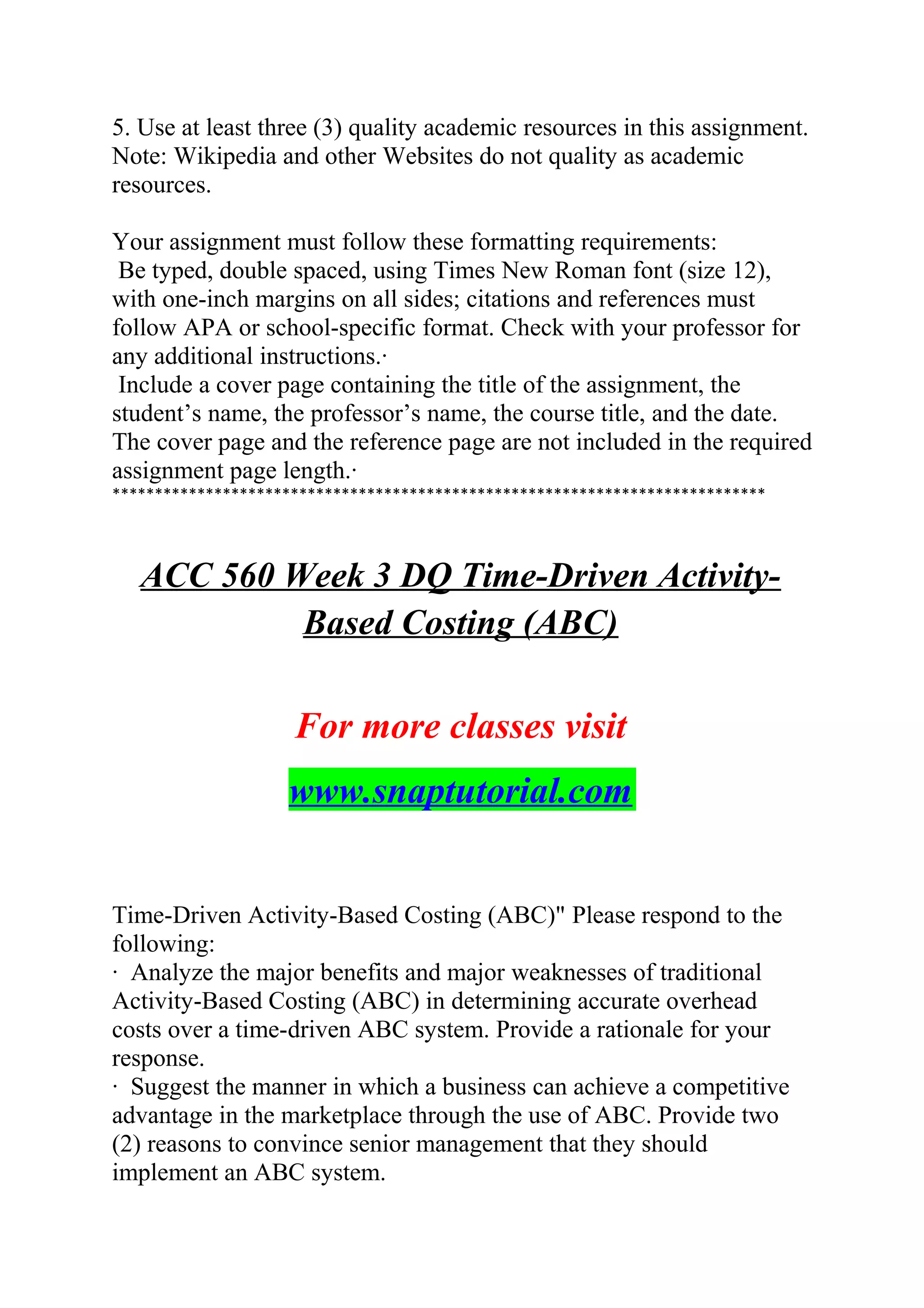 5. Use at least three (3) quality academic resources in this assignment.
Note: Wikipedia and other Websites do not quality as academic
resources.
Your assignment must follow these formatting requirements:
Be typed, double spaced, using Times New Roman font (size 12),
with one-inch margins on all sides; citations and references must
follow APA or school-specific format. Check with your professor for
any additional instructions.·
Include a cover page containing the title of the assignment, the
student’s name, the professor’s name, the course title, and the date.
The cover page and the reference page are not included in the required
assignment page length.·
*****************************************************************************
ACC 560 Week 3 DQ Time-Driven Activity-
Based Costing (ABC)
For more classes visit
www.snaptutorial.com
Time-Driven Activity-Based Costing (ABC)" Please respond to the
following:
· Analyze the major benefits and major weaknesses of traditional
Activity-Based Costing (ABC) in determining accurate overhead
costs over a time-driven ABC system. Provide a rationale for your
response.
· Suggest the manner in which a business can achieve a competitive
advantage in the marketplace through the use of ABC. Provide two
(2) reasons to convince senior management that they should
implement an ABC system.
 