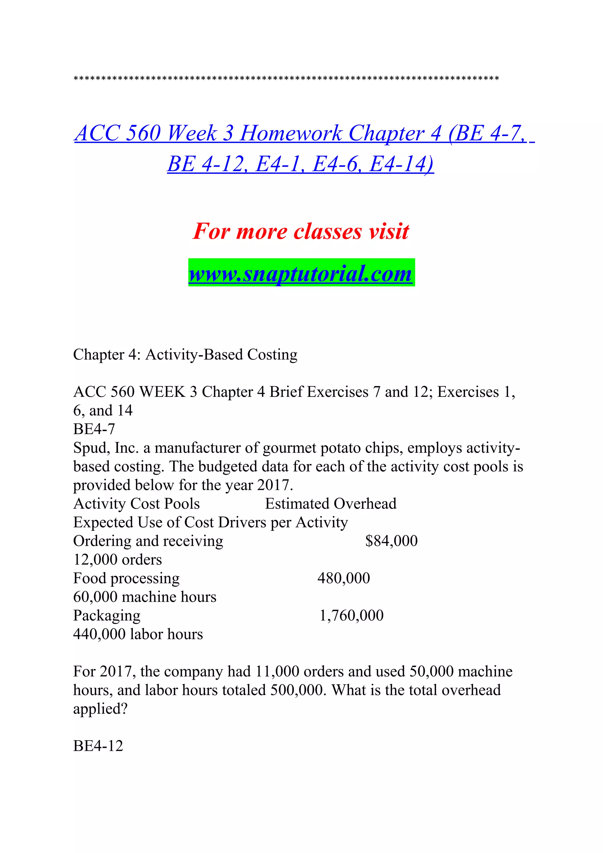 *****************************************************************************
ACC 560 Week 3 Homework Chapter 4 (BE 4-7,
BE 4-12, E4-1, E4-6, E4-14)
For more classes visit
www.snaptutorial.com
Chapter 4: Activity-Based Costing
ACC 560 WEEK 3 Chapter 4 Brief Exercises 7 and 12; Exercises 1,
6, and 14
BE4-7
Spud, Inc. a manufacturer of gourmet potato chips, employs activity-
based costing. The budgeted data for each of the activity cost pools is
provided below for the year 2017.
Activity Cost Pools Estimated Overhead
Expected Use of Cost Drivers per Activity
Ordering and receiving $84,000
12,000 orders
Food processing 480,000
60,000 machine hours
Packaging 1,760,000
440,000 labor hours
For 2017, the company had 11,000 orders and used 50,000 machine
hours, and labor hours totaled 500,000. What is the total overhead
applied?
BE4-12
 