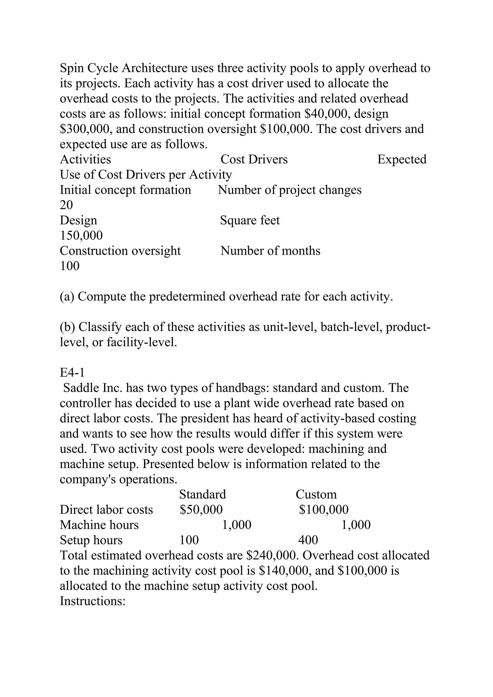 Spin Cycle Architecture uses three activity pools to apply overhead to
its projects. Each activity has a cost driver used to allocate the
overhead costs to the projects. The activities and related overhead
costs are as follows: initial concept formation $40,000, design
$300,000, and construction oversight $100,000. The cost drivers and
expected use are as follows.
Activities Cost Drivers Expected
Use of Cost Drivers per Activity
Initial concept formation Number of project changes    
20
Design Square feet
150,000
Construction oversight Number of months   
100
(a) Compute the predetermined overhead rate for each activity.
(b) Classify each of these activities as unit-level, batch-level, product-
level, or facility-level.
E4-1
Saddle Inc. has two types of handbags: standard and custom. The
controller has decided to use a plant wide overhead rate based on
direct labor costs. The president has heard of activity-based costing
and wants to see how the results would differ if this system were
used. Two activity cost pools were developed: machining and
machine setup. Presented below is information related to the
company's operations.
Standard Custom
Direct labor costs $50,000 $100,000
Machine hours 1,000 1,000
Setup hours 100 400
Total estimated overhead costs are $240,000. Overhead cost allocated
to the machining activity cost pool is $140,000, and $100,000 is
allocated to the machine setup activity cost pool.
Instructions:
 