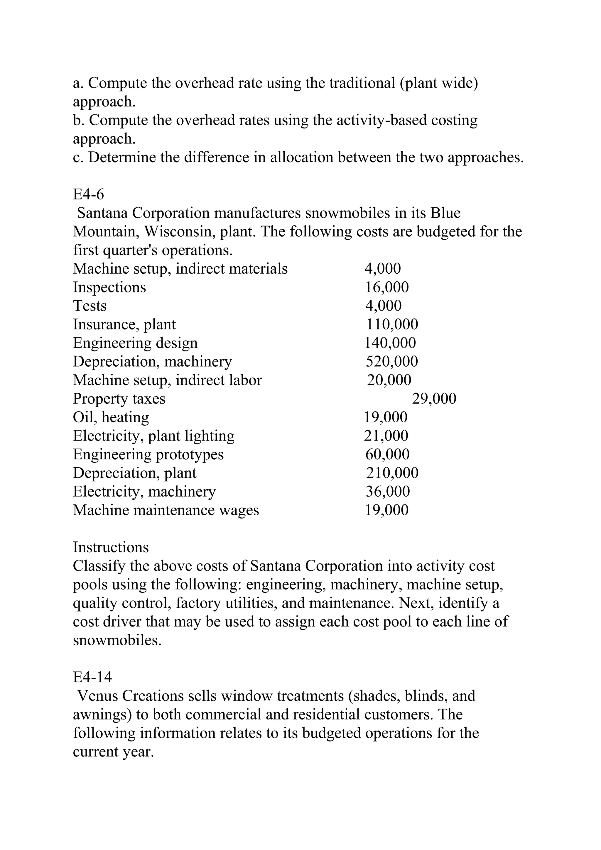 a. Compute the overhead rate using the traditional (plant wide)
approach.
b. Compute the overhead rates using the activity-based costing
approach.
c. Determine the difference in allocation between the two approaches.
E4-6
Santana Corporation manufactures snowmobiles in its Blue
Mountain, Wisconsin, plant. The following costs are budgeted for the
first quarter's operations.
Machine setup, indirect materials 4,000
Inspections 16,000
Tests 4,000
Insurance, plant 110,000
Engineering design 140,000
Depreciation, machinery 520,000
Machine setup, indirect labor 20,000
Property taxes 29,000
Oil, heating 19,000
Electricity, plant lighting 21,000
Engineering prototypes 60,000
Depreciation, plant 210,000
Electricity, machinery 36,000
Machine maintenance wages 19,000
Instructions
Classify the above costs of Santana Corporation into activity cost
pools using the following: engineering, machinery, machine setup,
quality control, factory utilities, and maintenance. Next, identify a
cost driver that may be used to assign each cost pool to each line of
snowmobiles.
E4-14
Venus Creations sells window treatments (shades, blinds, and
awnings) to both commercial and residential customers. The
following information relates to its budgeted operations for the
current year.
 
