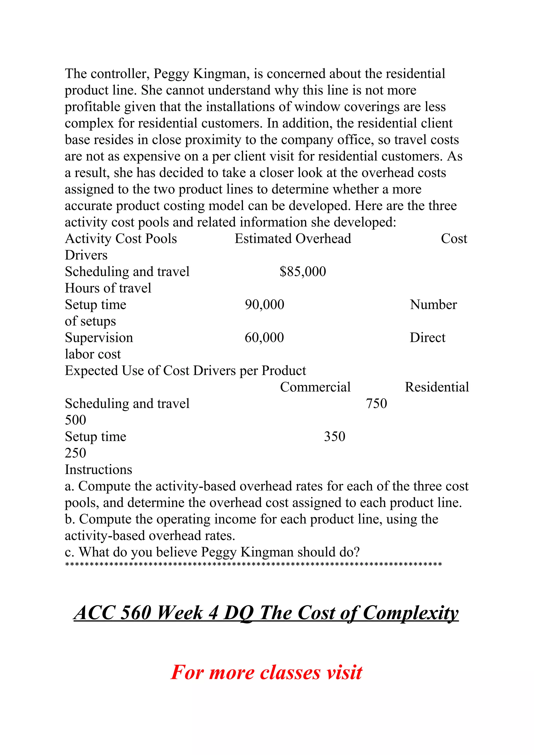 The controller, Peggy Kingman, is concerned about the residential
product line. She cannot understand why this line is not more
profitable given that the installations of window coverings are less
complex for residential customers. In addition, the residential client
base resides in close proximity to the company office, so travel costs
are not as expensive on a per client visit for residential customers. As
a result, she has decided to take a closer look at the overhead costs
assigned to the two product lines to determine whether a more
accurate product costing model can be developed. Here are the three
activity cost pools and related information she developed:
Activity Cost Pools Estimated Overhead Cost
Drivers
Scheduling and travel $85,000
Hours of travel
Setup time 90,000 Number 
of setups
Supervision 60,000 Direct 
labor cost
Expected Use of Cost Drivers per Product
Commercial Residential
Scheduling and travel 750
500
Setup time 350
250
Instructions
a. Compute the activity-based overhead rates for each of the three cost
pools, and determine the overhead cost assigned to each product line.
b. Compute the operating income for each product line, using the
activity-based overhead rates.
c. What do you believe Peggy Kingman should do?
*****************************************************************************
ACC 560 Week 4 DQ The Cost of Complexity
For more classes visit
 