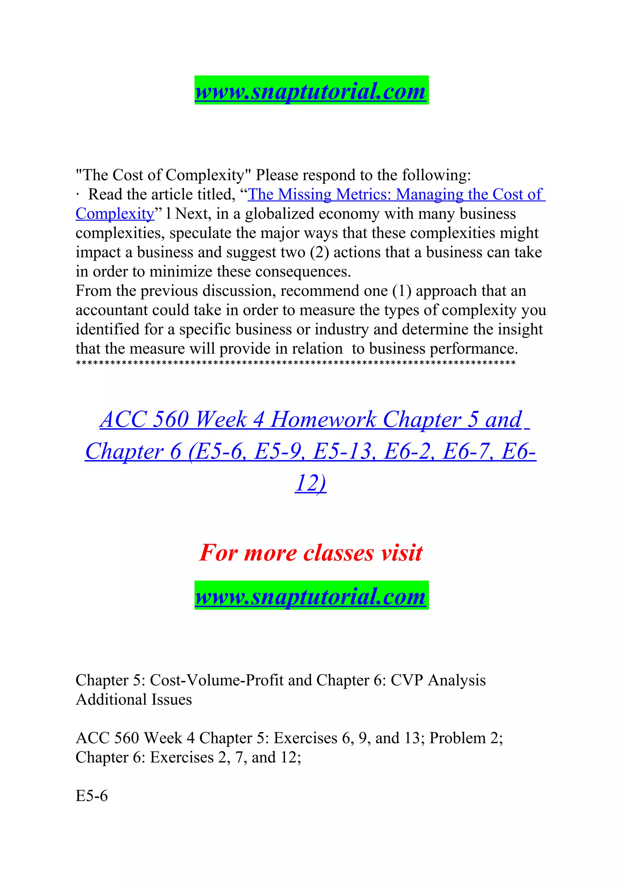 www.snaptutorial.com
"The Cost of Complexity" Please respond to the following:
· Read the article titled, “The Missing Metrics: Managing the Cost of
Complexity” l Next, in a globalized economy with many business
complexities, speculate the major ways that these complexities might
impact a business and suggest two (2) actions that a business can take
in order to minimize these consequences.
From the previous discussion, recommend one (1) approach that an
accountant could take in order to measure the types of complexity you
identified for a specific business or industry and determine the insight
that the measure will provide in relation to business performance.
*****************************************************************************
ACC 560 Week 4 Homework Chapter 5 and
Chapter 6 (E5-6, E5-9, E5-13, E6-2, E6-7, E6-
12)
For more classes visit
www.snaptutorial.com
Chapter 5: Cost-Volume-Profit and Chapter 6: CVP Analysis
Additional Issues
ACC 560 Week 4 Chapter 5: Exercises 6, 9, and 13; Problem 2;
Chapter 6: Exercises 2, 7, and 12;
E5-6
 