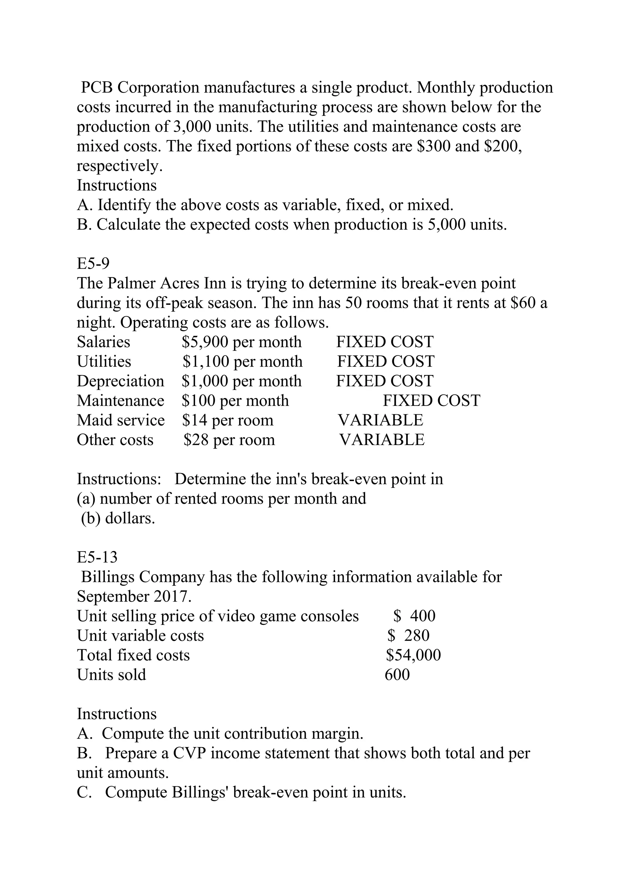 PCB Corporation manufactures a single product. Monthly production
costs incurred in the manufacturing process are shown below for the
production of 3,000 units. The utilities and maintenance costs are
mixed costs. The fixed portions of these costs are $300 and $200,
respectively.
Instructions
A. Identify the above costs as variable, fixed, or mixed.
B. Calculate the expected costs when production is 5,000 units.
E5-9
The Palmer Acres Inn is trying to determine its break-even point
during its off-peak season. The inn has 50 rooms that it rents at $60 a
night. Operating costs are as follows.
Salaries $5,900 per month FIXED COST
Utilities $1,100 per month FIXED COST
Depreciation $1,000 per month FIXED COST
Maintenance $100 per month FIXED COST
Maid service $14 per room VARIABLE 
Other costs $28 per room VARIABLE 
Instructions: Determine the inn's break-even point in
(a) number of rented rooms per month and
(b) dollars.
E5-13
Billings Company has the following information available for
September 2017.
Unit selling price of video game consoles $ 400 
Unit variable costs $ 280 
Total fixed costs $54,000
Units sold 600
Instructions
A. Compute the unit contribution margin.
B. Prepare a CVP income statement that shows both total and per
unit amounts.
C. Compute Billings' break-even point in units.
 