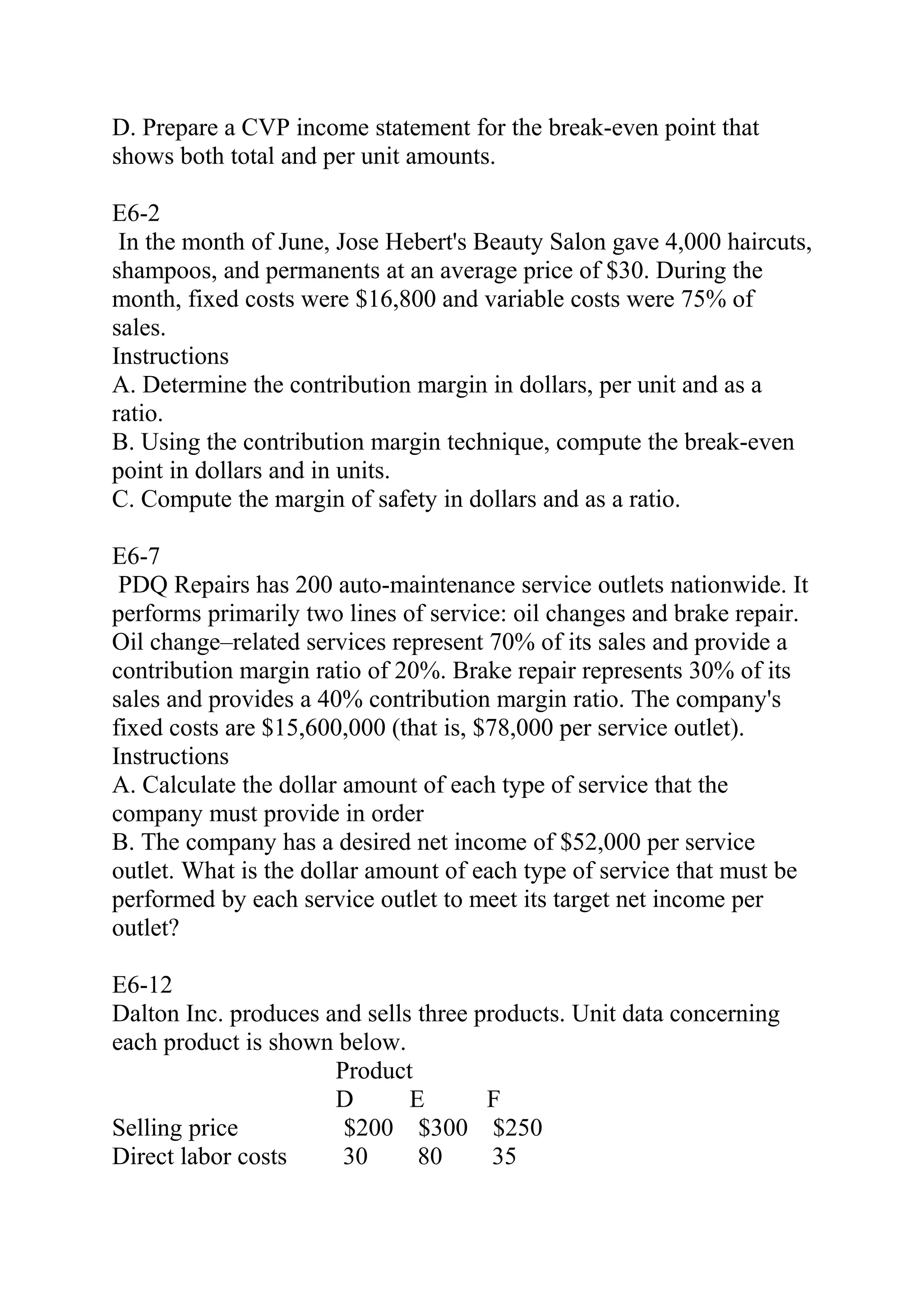 D. Prepare a CVP income statement for the break-even point that
shows both total and per unit amounts.
E6-2
In the month of June, Jose Hebert's Beauty Salon gave 4,000 haircuts,
shampoos, and permanents at an average price of $30. During the
month, fixed costs were $16,800 and variable costs were 75% of
sales.
Instructions
A. Determine the contribution margin in dollars, per unit and as a
ratio.
B. Using the contribution margin technique, compute the break-even
point in dollars and in units.
C. Compute the margin of safety in dollars and as a ratio.
E6-7
PDQ Repairs has 200 auto-maintenance service outlets nationwide. It
performs primarily two lines of service: oil changes and brake repair.
Oil change–related services represent 70% of its sales and provide a
contribution margin ratio of 20%. Brake repair represents 30% of its
sales and provides a 40% contribution margin ratio. The company's
fixed costs are $15,600,000 (that is, $78,000 per service outlet).
Instructions
A. Calculate the dollar amount of each type of service that the
company must provide in order
B. The company has a desired net income of $52,000 per service
outlet. What is the dollar amount of each type of service that must be
performed by each service outlet to meet its target net income per
outlet?
E6-12
Dalton Inc. produces and sells three products. Unit data concerning
each product is shown below.
Product
D E F
Selling price $200 $300 $250
Direct labor costs 30 80 35
 