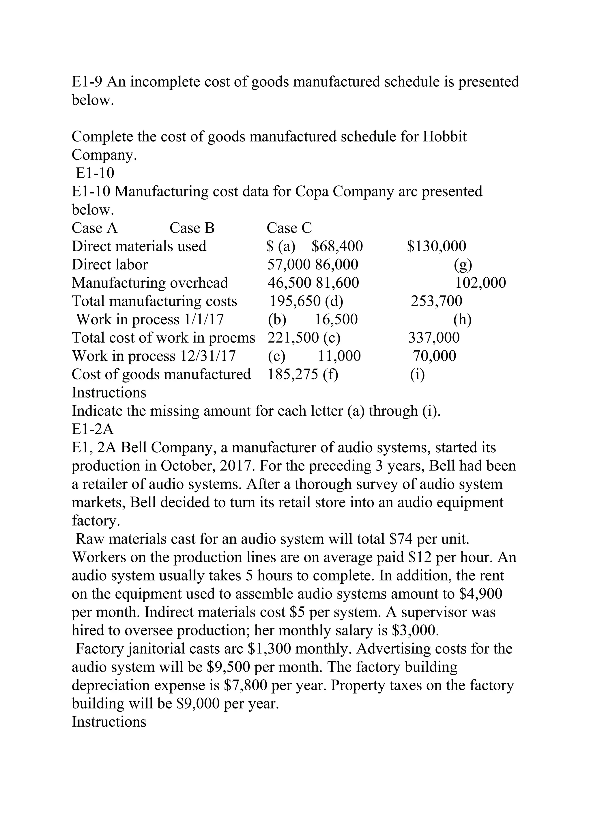 E1-9 An incomplete cost of goods manufactured schedule is presented
below.
Complete the cost of goods manufactured schedule for Hobbit
Company.
E1-10
E1-10 Manufacturing cost data for Copa Company arc presented
below.
Case A Case B Case C
Direct materials used $ (a) $68,400 $130,000
Direct labor 57,000 86,000 (g)
Manufacturing overhead 46,500 81,600 102,000
Total manufacturing costs 195,650 (d) 253,700
Work in process 1/1/17 (b) 16,500 (h)
Total cost of work in proems 221,500 (c) 337,000
Work in process 12/31/17 (c) 11,000 70,000
Cost of goods manufactured 185,275 (f) (i)
Instructions
Indicate the missing amount for each letter (a) through (i).
E1-2A
E1, 2A Bell Company, a manufacturer of audio systems, started its
production in October, 2017. For the preceding 3 years, Bell had been
a retailer of audio systems. After a thorough survey of audio system
markets, Bell decided to turn its retail store into an audio equipment
factory.
Raw materials cast for an audio system will total $74 per unit.
Workers on the production lines are on average paid $12 per hour. An
audio system usually takes 5 hours to complete. In addition, the rent
on the equipment used to assemble audio systems amount to $4,900
per month. Indirect materials cost $5 per system. A supervisor was
hired to oversee production; her monthly salary is $3,000.
Factory janitorial casts arc $1,300 monthly. Advertising costs for the
audio system will be $9,500 per month. The factory building
depreciation expense is $7,800 per year. Property taxes on the factory
building will be $9,000 per year.
Instructions
 