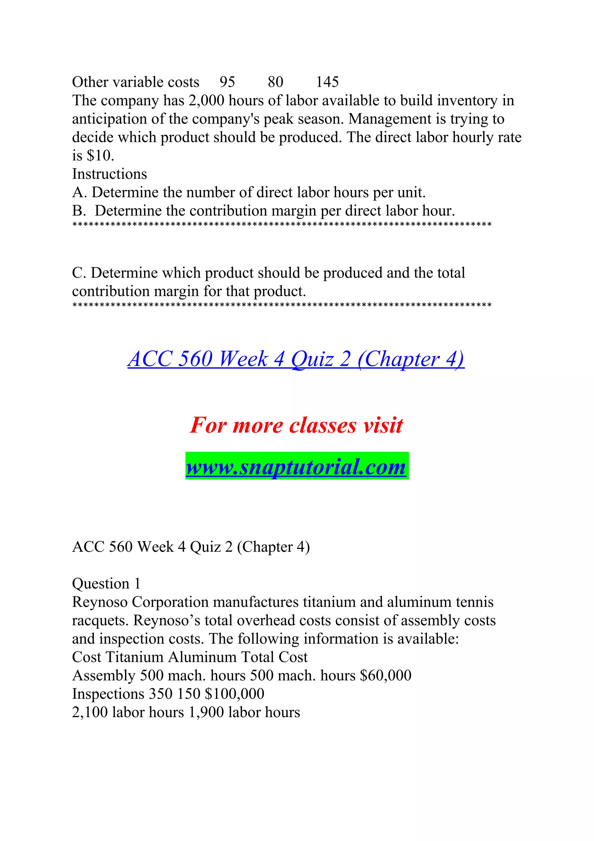 Other variable costs 95 80 145
The company has 2,000 hours of labor available to build inventory in
anticipation of the company's peak season. Management is trying to
decide which product should be produced. The direct labor hourly rate
is $10.
Instructions
A. Determine the number of direct labor hours per unit.
B. Determine the contribution margin per direct labor hour.
*****************************************************************************
C. Determine which product should be produced and the total
contribution margin for that product.
*****************************************************************************
ACC 560 Week 4 Quiz 2 (Chapter 4)
For more classes visit
www.snaptutorial.com
ACC 560 Week 4 Quiz 2 (Chapter 4)
Question 1
Reynoso Corporation manufactures titanium and aluminum tennis
racquets. Reynoso’s total overhead costs consist of assembly costs
and inspection costs. The following information is available:
Cost Titanium Aluminum Total Cost
Assembly 500 mach. hours 500 mach. hours $60,000
Inspections 350 150 $100,000
2,100 labor hours 1,900 labor hours
 