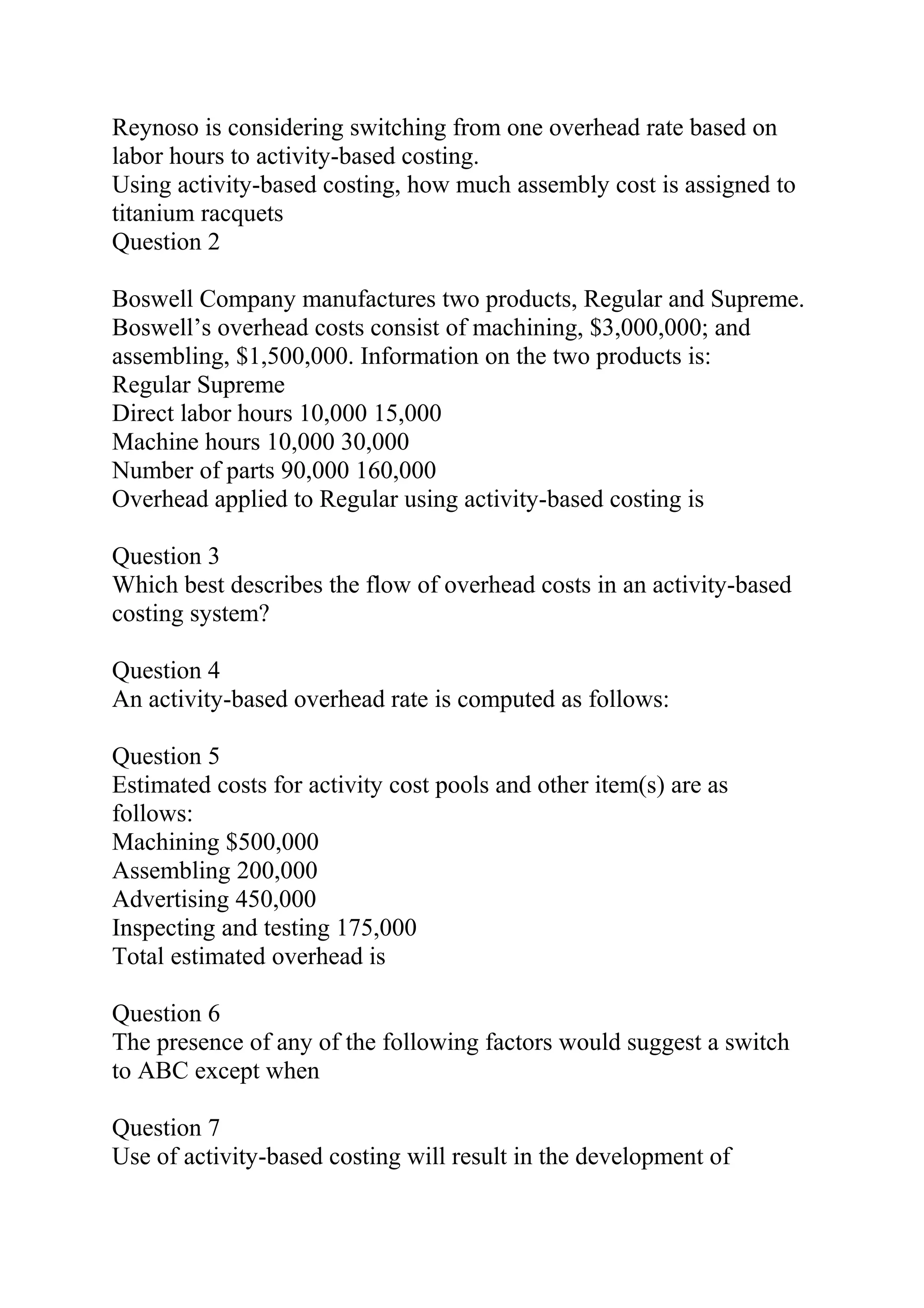 Reynoso is considering switching from one overhead rate based on
labor hours to activity-based costing.
Using activity-based costing, how much assembly cost is assigned to
titanium racquets
Question 2
Boswell Company manufactures two products, Regular and Supreme.
Boswell’s overhead costs consist of machining, $3,000,000; and
assembling, $1,500,000. Information on the two products is:
Regular Supreme
Direct labor hours 10,000 15,000
Machine hours 10,000 30,000
Number of parts 90,000 160,000
Overhead applied to Regular using activity-based costing is
Question 3
Which best describes the flow of overhead costs in an activity-based
costing system?
Question 4
An activity-based overhead rate is computed as follows:
Question 5
Estimated costs for activity cost pools and other item(s) are as
follows:
Machining $500,000
Assembling 200,000
Advertising 450,000
Inspecting and testing 175,000
Total estimated overhead is
Question 6
The presence of any of the following factors would suggest a switch
to ABC except when
Question 7
Use of activity-based costing will result in the development of
 