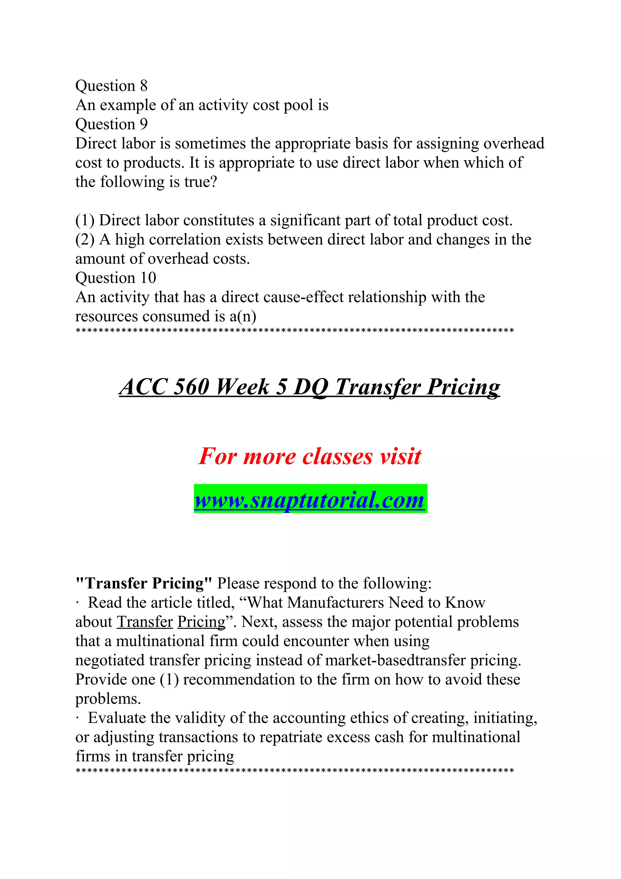 Question 8
An example of an activity cost pool is
Question 9
Direct labor is sometimes the appropriate basis for assigning overhead
cost to products. It is appropriate to use direct labor when which of
the following is true?
(1) Direct labor constitutes a significant part of total product cost.
(2) A high correlation exists between direct labor and changes in the
amount of overhead costs.
Question 10
An activity that has a direct cause-effect relationship with the
resources consumed is a(n)
*****************************************************************************
ACC 560 Week 5 DQ Transfer Pricing
For more classes visit
www.snaptutorial.com
"Transfer Pricing" Please respond to the following:
· Read the article titled, “What Manufacturers Need to Know
about Transfer Pricing”. Next, assess the major potential problems
that a multinational firm could encounter when using
negotiated transfer pricing instead of market-basedtransfer pricing.
Provide one (1) recommendation to the firm on how to avoid these
problems.
· Evaluate the validity of the accounting ethics of creating, initiating,
or adjusting transactions to repatriate excess cash for multinational
firms in transfer pricing
*****************************************************************************
 