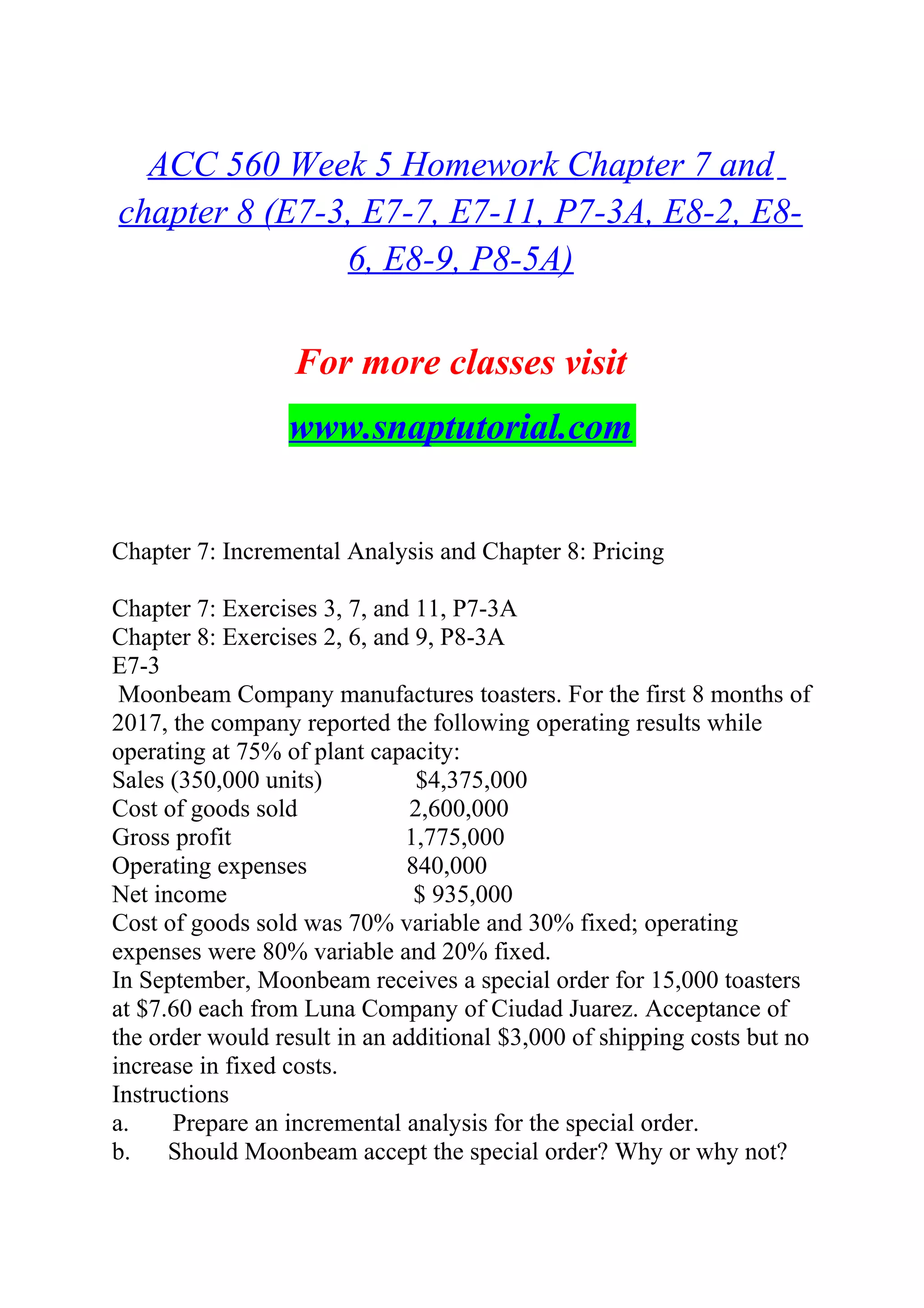 ACC 560 Week 5 Homework Chapter 7 and
chapter 8 (E7-3, E7-7, E7-11, P7-3A, E8-2, E8-
6, E8-9, P8-5A)
For more classes visit
www.snaptutorial.com
Chapter 7: Incremental Analysis and Chapter 8: Pricing
Chapter 7: Exercises 3, 7, and 11, P7-3A
Chapter 8: Exercises 2, 6, and 9, P8-3A
E7-3
Moonbeam Company manufactures toasters. For the first 8 months of
2017, the company reported the following operating results while
operating at 75% of plant capacity:
Sales (350,000 units) $4,375,000
Cost of goods sold 2,600,000
Gross profit 1,775,000
Operating expenses 840,000
Net income $ 935,000
Cost of goods sold was 70% variable and 30% fixed; operating
expenses were 80% variable and 20% fixed.
In September, Moonbeam receives a special order for 15,000 toasters
at $7.60 each from Luna Company of Ciudad Juarez. Acceptance of
the order would result in an additional $3,000 of shipping costs but no
increase in fixed costs.
Instructions
a. Prepare an incremental analysis for the special order.
b. Should Moonbeam accept the special order? Why or why not?
 