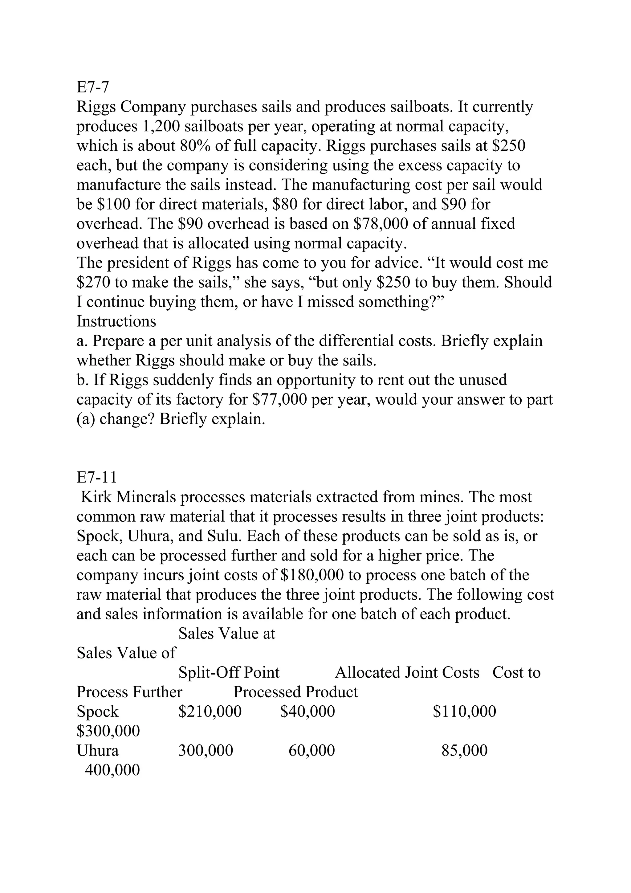 E7-7
Riggs Company purchases sails and produces sailboats. It currently
produces 1,200 sailboats per year, operating at normal capacity,
which is about 80% of full capacity. Riggs purchases sails at $250
each, but the company is considering using the excess capacity to
manufacture the sails instead. The manufacturing cost per sail would
be $100 for direct materials, $80 for direct labor, and $90 for
overhead. The $90 overhead is based on $78,000 of annual fixed
overhead that is allocated using normal capacity.
The president of Riggs has come to you for advice. “It would cost me
$270 to make the sails,” she says, “but only $250 to buy them. Should
I continue buying them, or have I missed something?”
Instructions
a. Prepare a per unit analysis of the differential costs. Briefly explain
whether Riggs should make or buy the sails.
b. If Riggs suddenly finds an opportunity to rent out the unused
capacity of its factory for $77,000 per year, would your answer to part
(a) change? Briefly explain.
E7-11
Kirk Minerals processes materials extracted from mines. The most
common raw material that it processes results in three joint products:
Spock, Uhura, and Sulu. Each of these products can be sold as is, or
each can be processed further and sold for a higher price. The
company incurs joint costs of $180,000 to process one batch of the
raw material that produces the three joint products. The following cost
and sales information is available for one batch of each product.
Sales Value at
Sales Value of
Split-Off Point Allocated Joint Costs Cost to
Process Further Processed Product
Spock $210,000 $40,000 $110,000
$300,000
Uhura 300,000 60,000 85,000       
400,000 
 