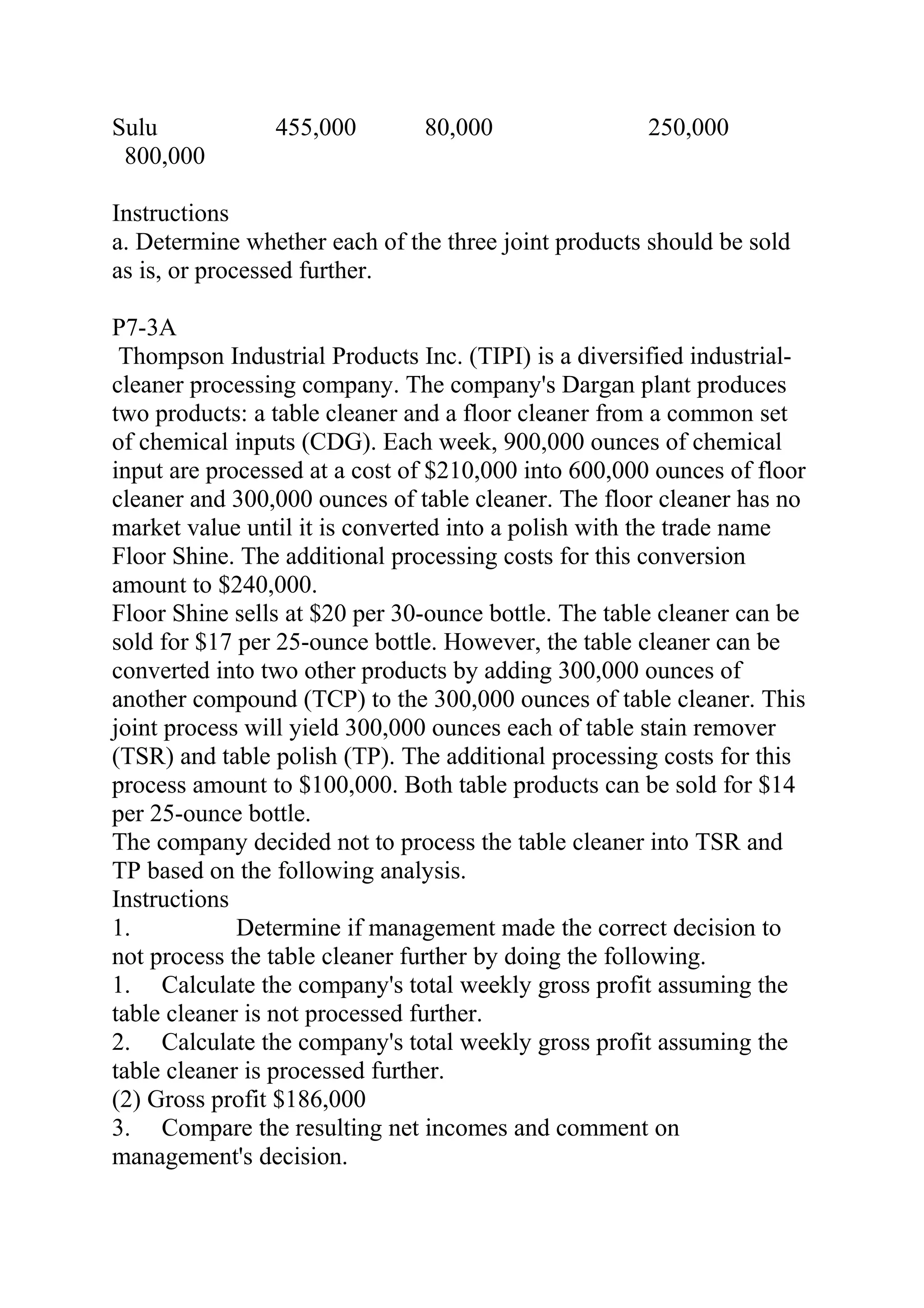 Sulu 455,000 80,000 250,000     
800,000 
Instructions
a. Determine whether each of the three joint products should be sold
as is, or processed further.
P7-3A
Thompson Industrial Products Inc. (TIPI) is a diversified industrial-
cleaner processing company. The company's Dargan plant produces
two products: a table cleaner and a floor cleaner from a common set
of chemical inputs (CDG). Each week, 900,000 ounces of chemical
input are processed at a cost of $210,000 into 600,000 ounces of floor
cleaner and 300,000 ounces of table cleaner. The floor cleaner has no
market value until it is converted into a polish with the trade name
Floor Shine. The additional processing costs for this conversion
amount to $240,000.
Floor Shine sells at $20 per 30-ounce bottle. The table cleaner can be
sold for $17 per 25-ounce bottle. However, the table cleaner can be
converted into two other products by adding 300,000 ounces of
another compound (TCP) to the 300,000 ounces of table cleaner. This
joint process will yield 300,000 ounces each of table stain remover
(TSR) and table polish (TP). The additional processing costs for this
process amount to $100,000. Both table products can be sold for $14
per 25-ounce bottle.
The company decided not to process the table cleaner into TSR and
TP based on the following analysis.
Instructions
1. Determine if management made the correct decision to
not process the table cleaner further by doing the following.
1. Calculate the company's total weekly gross profit assuming the
table cleaner is not processed further.
2. Calculate the company's total weekly gross profit assuming the
table cleaner is processed further.
(2) Gross profit $186,000
3. Compare the resulting net incomes and comment on
management's decision.
 