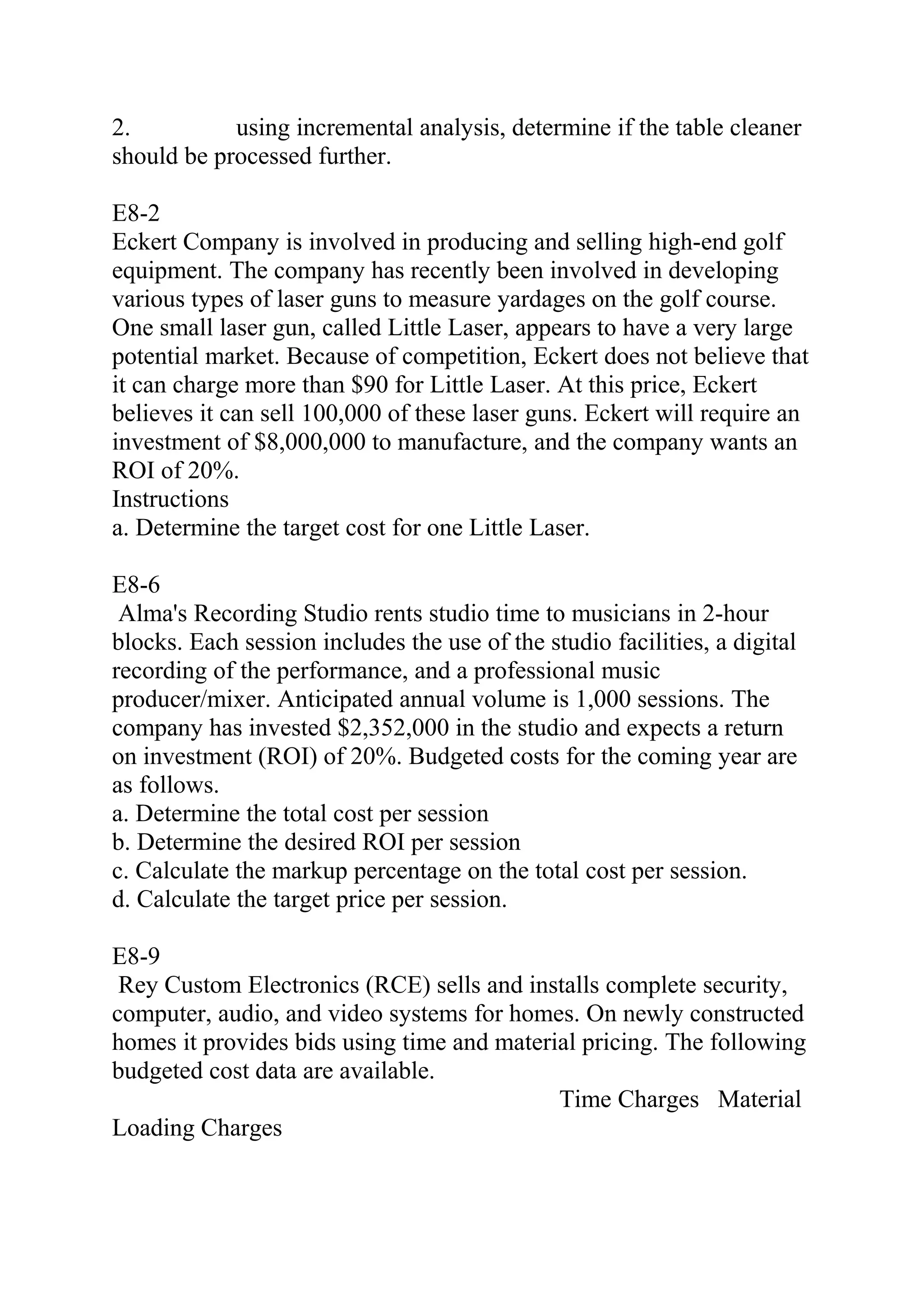 2. using incremental analysis, determine if the table cleaner
should be processed further.
E8-2
Eckert Company is involved in producing and selling high-end golf
equipment. The company has recently been involved in developing
various types of laser guns to measure yardages on the golf course.
One small laser gun, called Little Laser, appears to have a very large
potential market. Because of competition, Eckert does not believe that
it can charge more than $90 for Little Laser. At this price, Eckert
believes it can sell 100,000 of these laser guns. Eckert will require an
investment of $8,000,000 to manufacture, and the company wants an
ROI of 20%.
Instructions
a. Determine the target cost for one Little Laser.
E8-6
Alma's Recording Studio rents studio time to musicians in 2-hour
blocks. Each session includes the use of the studio facilities, a digital
recording of the performance, and a professional music
producer/mixer. Anticipated annual volume is 1,000 sessions. The
company has invested $2,352,000 in the studio and expects a return
on investment (ROI) of 20%. Budgeted costs for the coming year are
as follows.
a. Determine the total cost per session
b. Determine the desired ROI per session
c. Calculate the markup percentage on the total cost per session.
d. Calculate the target price per session.
E8-9
Rey Custom Electronics (RCE) sells and installs complete security,
computer, audio, and video systems for homes. On newly constructed
homes it provides bids using time and material pricing. The following
budgeted cost data are available.
Time Charges Material
Loading Charges
 