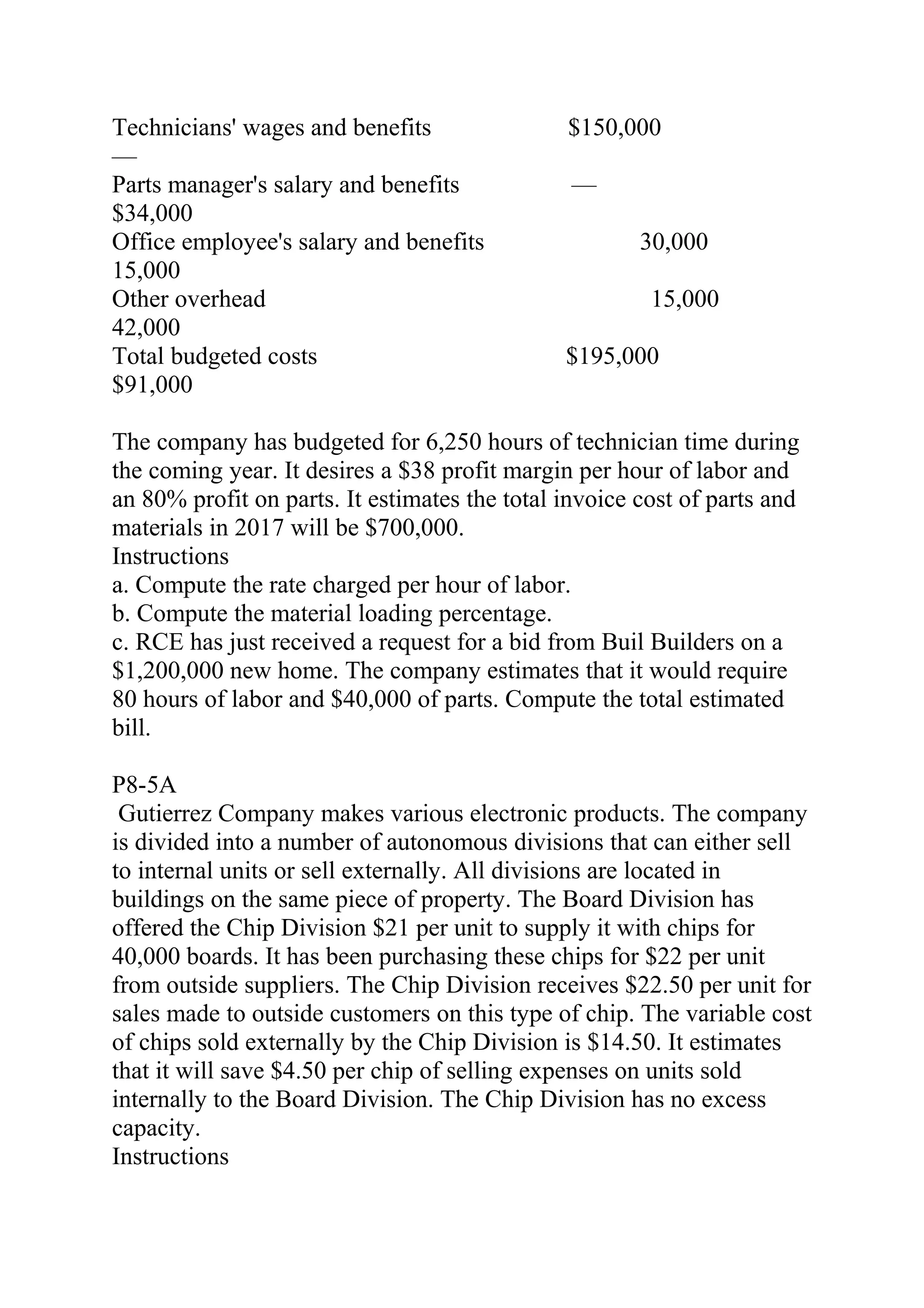 Technicians' wages and benefits $150,000
—
Parts manager's salary and benefits —
$34,000
Office employee's salary and benefits 30,000    
15,000
Other overhead 15,000   
42,000
Total budgeted costs $195,000
$91,000
The company has budgeted for 6,250 hours of technician time during
the coming year. It desires a $38 profit margin per hour of labor and
an 80% profit on parts. It estimates the total invoice cost of parts and
materials in 2017 will be $700,000.
Instructions
a. Compute the rate charged per hour of labor.
b. Compute the material loading percentage.
c. RCE has just received a request for a bid from Buil Builders on a
$1,200,000 new home. The company estimates that it would require
80 hours of labor and $40,000 of parts. Compute the total estimated
bill.
P8-5A
Gutierrez Company makes various electronic products. The company
is divided into a number of autonomous divisions that can either sell
to internal units or sell externally. All divisions are located in
buildings on the same piece of property. The Board Division has
offered the Chip Division $21 per unit to supply it with chips for
40,000 boards. It has been purchasing these chips for $22 per unit
from outside suppliers. The Chip Division receives $22.50 per unit for
sales made to outside customers on this type of chip. The variable cost
of chips sold externally by the Chip Division is $14.50. It estimates
that it will save $4.50 per chip of selling expenses on units sold
internally to the Board Division. The Chip Division has no excess
capacity.
Instructions
 