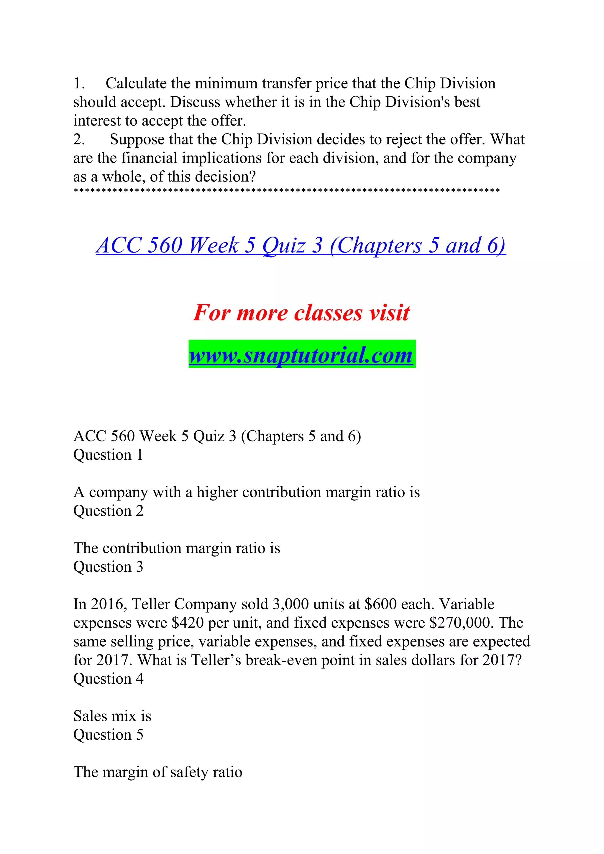 1. Calculate the minimum transfer price that the Chip Division
should accept. Discuss whether it is in the Chip Division's best
interest to accept the offer.
2. Suppose that the Chip Division decides to reject the offer. What
are the financial implications for each division, and for the company
as a whole, of this decision?
*****************************************************************************
ACC 560 Week 5 Quiz 3 (Chapters 5 and 6)
For more classes visit
www.snaptutorial.com
ACC 560 Week 5 Quiz 3 (Chapters 5 and 6)
Question 1
A company with a higher contribution margin ratio is
Question 2
The contribution margin ratio is
Question 3
In 2016, Teller Company sold 3,000 units at $600 each. Variable
expenses were $420 per unit, and fixed expenses were $270,000. The
same selling price, variable expenses, and fixed expenses are expected
for 2017. What is Teller’s break-even point in sales dollars for 2017?
Question 4
Sales mix is
Question 5
The margin of safety ratio
 