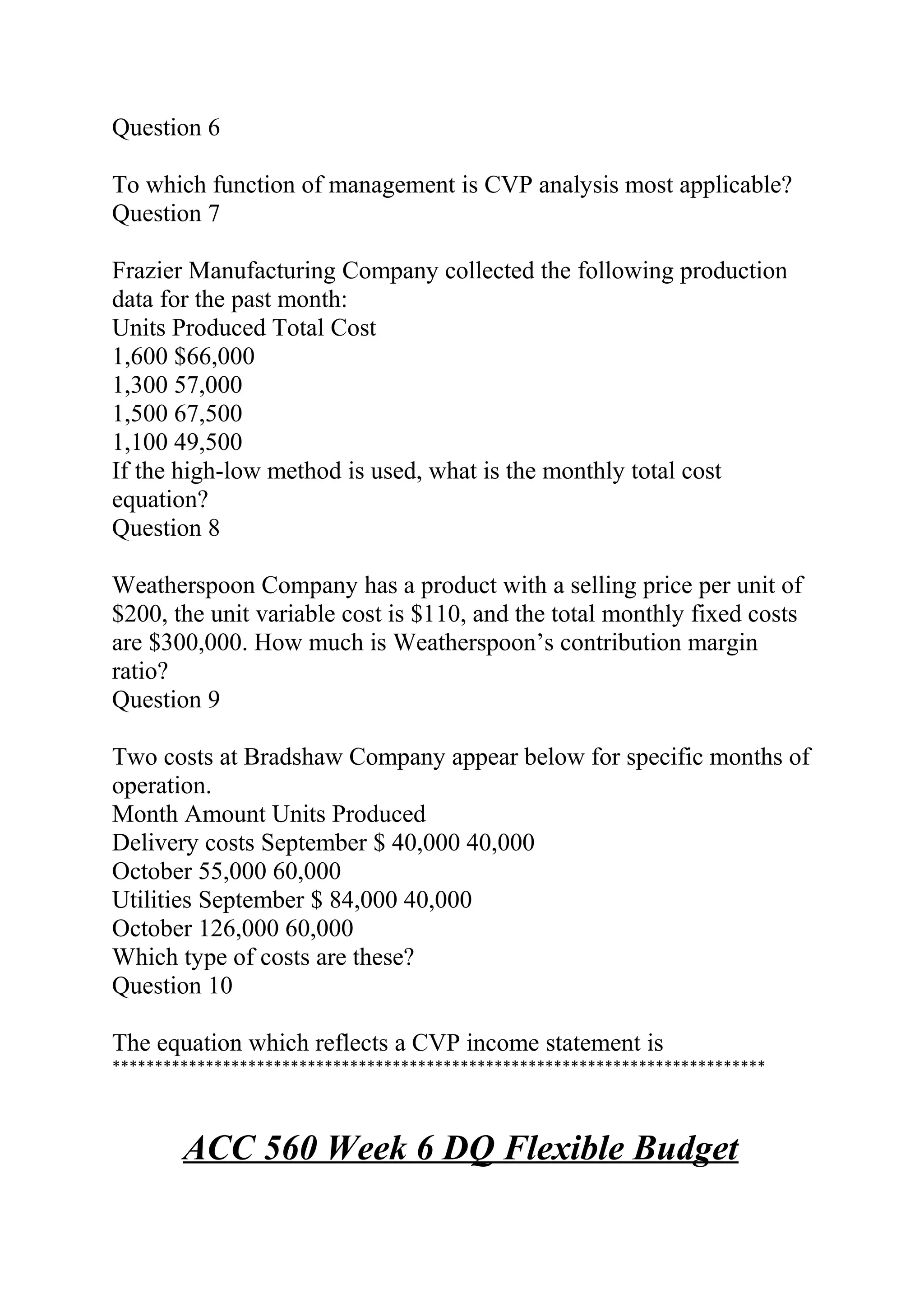 Question 6
To which function of management is CVP analysis most applicable?
Question 7
Frazier Manufacturing Company collected the following production
data for the past month:
Units Produced Total Cost
1,600 $66,000
1,300 57,000
1,500 67,500
1,100 49,500
If the high-low method is used, what is the monthly total cost
equation?
Question 8
Weatherspoon Company has a product with a selling price per unit of
$200, the unit variable cost is $110, and the total monthly fixed costs
are $300,000. How much is Weatherspoon’s contribution margin
ratio?
Question 9
Two costs at Bradshaw Company appear below for specific months of
operation.
Month Amount Units Produced
Delivery costs September $ 40,000 40,000
October 55,000 60,000
Utilities September $ 84,000 40,000
October 126,000 60,000
Which type of costs are these?
Question 10
The equation which reflects a CVP income statement is
*****************************************************************************
ACC 560 Week 6 DQ Flexible Budget
 