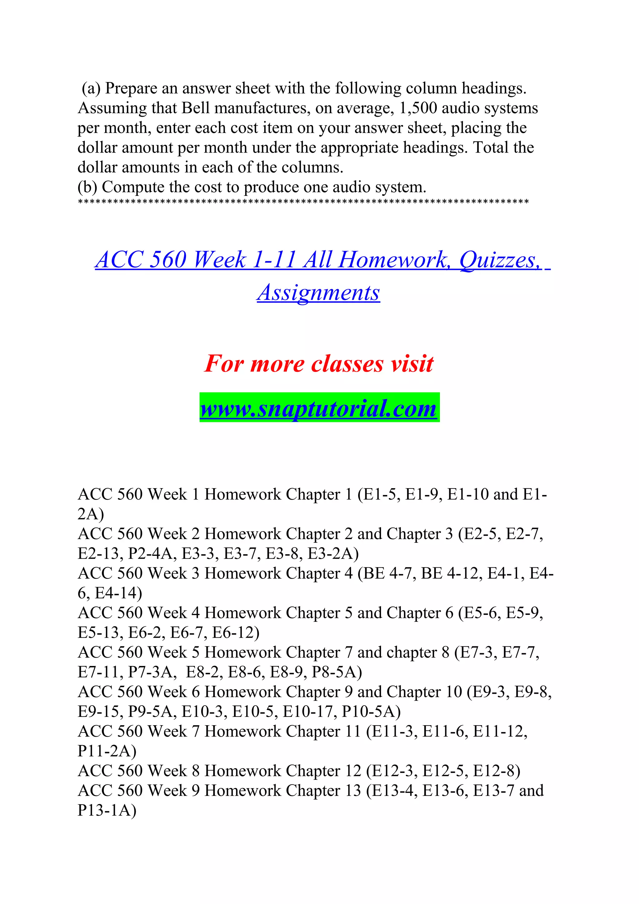 (a) Prepare an answer sheet with the following column headings.
Assuming that Bell manufactures, on average, 1,500 audio systems
per month, enter each cost item on your answer sheet, placing the
dollar amount per month under the appropriate headings. Total the
dollar amounts in each of the columns.
(b) Compute the cost to produce one audio system.
*****************************************************************************
ACC 560 Week 1-11 All Homework, Quizzes,
Assignments
For more classes visit
www.snaptutorial.com
ACC 560 Week 1 Homework Chapter 1 (E1-5, E1-9, E1-10 and E1-
2A)
ACC 560 Week 2 Homework Chapter 2 and Chapter 3 (E2-5, E2-7,
E2-13, P2-4A, E3-3, E3-7, E3-8, E3-2A)
ACC 560 Week 3 Homework Chapter 4 (BE 4-7, BE 4-12, E4-1, E4-
6, E4-14)
ACC 560 Week 4 Homework Chapter 5 and Chapter 6 (E5-6, E5-9,
E5-13, E6-2, E6-7, E6-12)
ACC 560 Week 5 Homework Chapter 7 and chapter 8 (E7-3, E7-7,
E7-11, P7-3A, E8-2, E8-6, E8-9, P8-5A)
ACC 560 Week 6 Homework Chapter 9 and Chapter 10 (E9-3, E9-8,
E9-15, P9-5A, E10-3, E10-5, E10-17, P10-5A)
ACC 560 Week 7 Homework Chapter 11 (E11-3, E11-6, E11-12,
P11-2A)
ACC 560 Week 8 Homework Chapter 12 (E12-3, E12-5, E12-8)
ACC 560 Week 9 Homework Chapter 13 (E13-4, E13-6, E13-7 and
P13-1A)
 