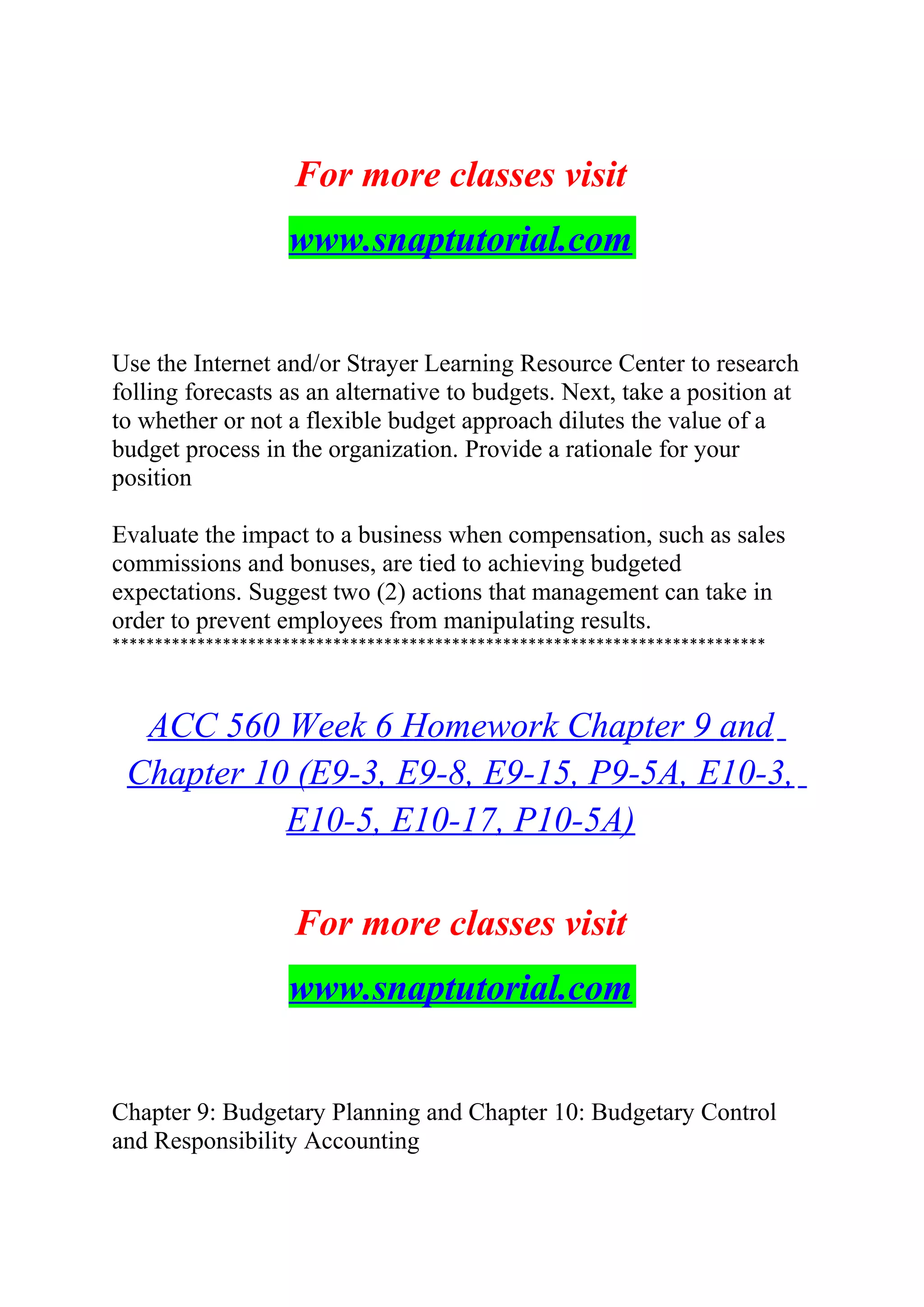 For more classes visit
www.snaptutorial.com
Use the Internet and/or Strayer Learning Resource Center to research
folling forecasts as an alternative to budgets. Next, take a position at
to whether or not a flexible budget approach dilutes the value of a
budget process in the organization. Provide a rationale for your
position
Evaluate the impact to a business when compensation, such as sales
commissions and bonuses, are tied to achieving budgeted
expectations. Suggest two (2) actions that management can take in
order to prevent employees from manipulating results.
*****************************************************************************
ACC 560 Week 6 Homework Chapter 9 and
Chapter 10 (E9-3, E9-8, E9-15, P9-5A, E10-3,
E10-5, E10-17, P10-5A)
For more classes visit
www.snaptutorial.com
Chapter 9: Budgetary Planning and Chapter 10: Budgetary Control
and Responsibility Accounting
 