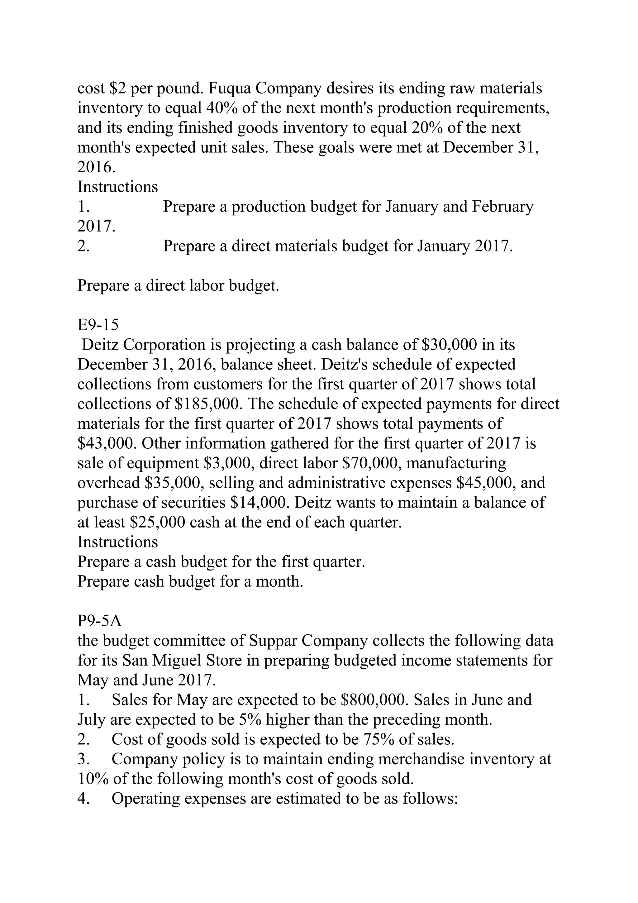 cost $2 per pound. Fuqua Company desires its ending raw materials
inventory to equal 40% of the next month's production requirements,
and its ending finished goods inventory to equal 20% of the next
month's expected unit sales. These goals were met at December 31,
2016.
Instructions
1. Prepare a production budget for January and February
2017.
2. Prepare a direct materials budget for January 2017.
Prepare a direct labor budget.
E9-15
Deitz Corporation is projecting a cash balance of $30,000 in its
December 31, 2016, balance sheet. Deitz's schedule of expected
collections from customers for the first quarter of 2017 shows total
collections of $185,000. The schedule of expected payments for direct
materials for the first quarter of 2017 shows total payments of
$43,000. Other information gathered for the first quarter of 2017 is
sale of equipment $3,000, direct labor $70,000, manufacturing
overhead $35,000, selling and administrative expenses $45,000, and
purchase of securities $14,000. Deitz wants to maintain a balance of
at least $25,000 cash at the end of each quarter.
Instructions
Prepare a cash budget for the first quarter.
Prepare cash budget for a month.
P9-5A
the budget committee of Suppar Company collects the following data
for its San Miguel Store in preparing budgeted income statements for
May and June 2017.
1. Sales for May are expected to be $800,000. Sales in June and
July are expected to be 5% higher than the preceding month.
2. Cost of goods sold is expected to be 75% of sales.
3. Company policy is to maintain ending merchandise inventory at
10% of the following month's cost of goods sold.
4. Operating expenses are estimated to be as follows:
 