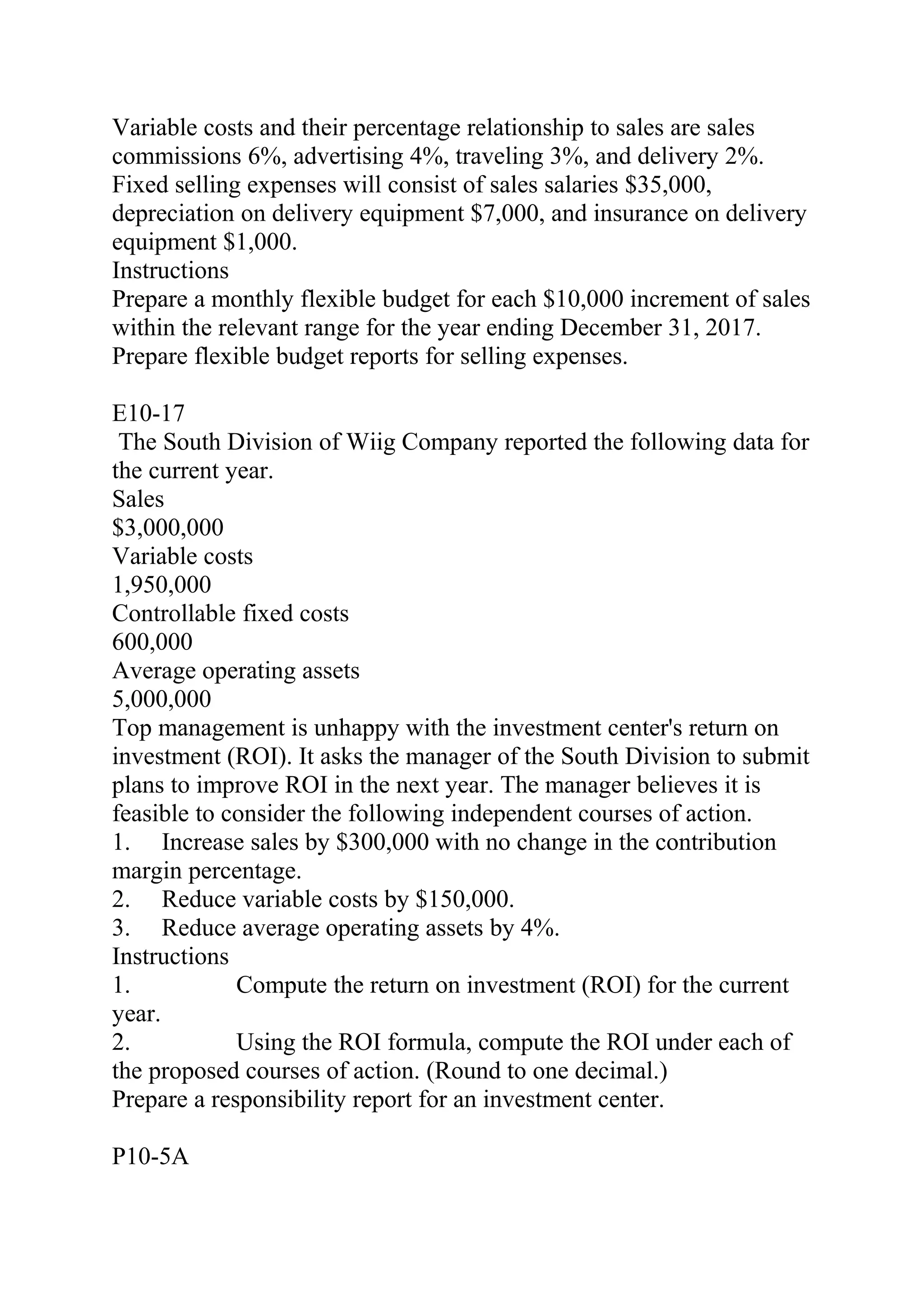 Variable costs and their percentage relationship to sales are sales
commissions 6%, advertising 4%, traveling 3%, and delivery 2%.
Fixed selling expenses will consist of sales salaries $35,000,
depreciation on delivery equipment $7,000, and insurance on delivery
equipment $1,000.
Instructions
Prepare a monthly flexible budget for each $10,000 increment of sales
within the relevant range for the year ending December 31, 2017.
Prepare flexible budget reports for selling expenses.
E10-17
The South Division of Wiig Company reported the following data for
the current year.
Sales
$3,000,000
Variable costs
1,950,000
Controllable fixed costs
600,000
Average operating assets
5,000,000
Top management is unhappy with the investment center's return on
investment (ROI). It asks the manager of the South Division to submit
plans to improve ROI in the next year. The manager believes it is
feasible to consider the following independent courses of action.
1. Increase sales by $300,000 with no change in the contribution
margin percentage.
2. Reduce variable costs by $150,000.
3. Reduce average operating assets by 4%.
Instructions
1. Compute the return on investment (ROI) for the current
year.
2. Using the ROI formula, compute the ROI under each of
the proposed courses of action. (Round to one decimal.)
Prepare a responsibility report for an investment center.
P10-5A
 