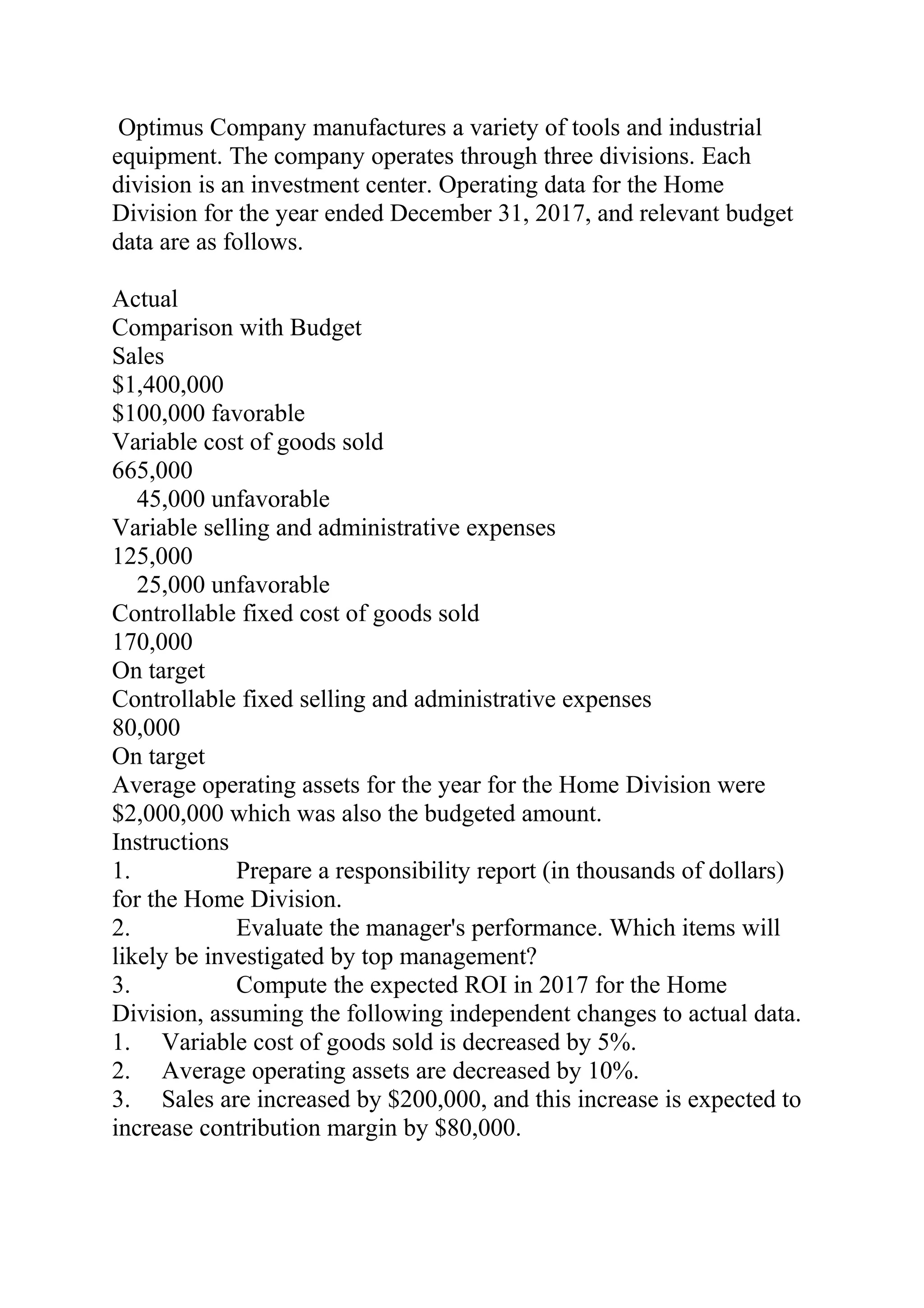 Optimus Company manufactures a variety of tools and industrial
equipment. The company operates through three divisions. Each
division is an investment center. Operating data for the Home
Division for the year ended December 31, 2017, and relevant budget
data are as follows.
Actual
Comparison with Budget
Sales
$1,400,000
$100,000 favorable
Variable cost of goods sold
665,000
  45,000 unfavorable
Variable selling and administrative expenses
125,000
  25,000 unfavorable
Controllable fixed cost of goods sold
170,000
On target
Controllable fixed selling and administrative expenses
80,000
On target
Average operating assets for the year for the Home Division were
$2,000,000 which was also the budgeted amount.
Instructions
1. Prepare a responsibility report (in thousands of dollars)
for the Home Division.
2. Evaluate the manager's performance. Which items will
likely be investigated by top management?
3. Compute the expected ROI in 2017 for the Home
Division, assuming the following independent changes to actual data.
1. Variable cost of goods sold is decreased by 5%.
2. Average operating assets are decreased by 10%.
3. Sales are increased by $200,000, and this increase is expected to
increase contribution margin by $80,000.
 