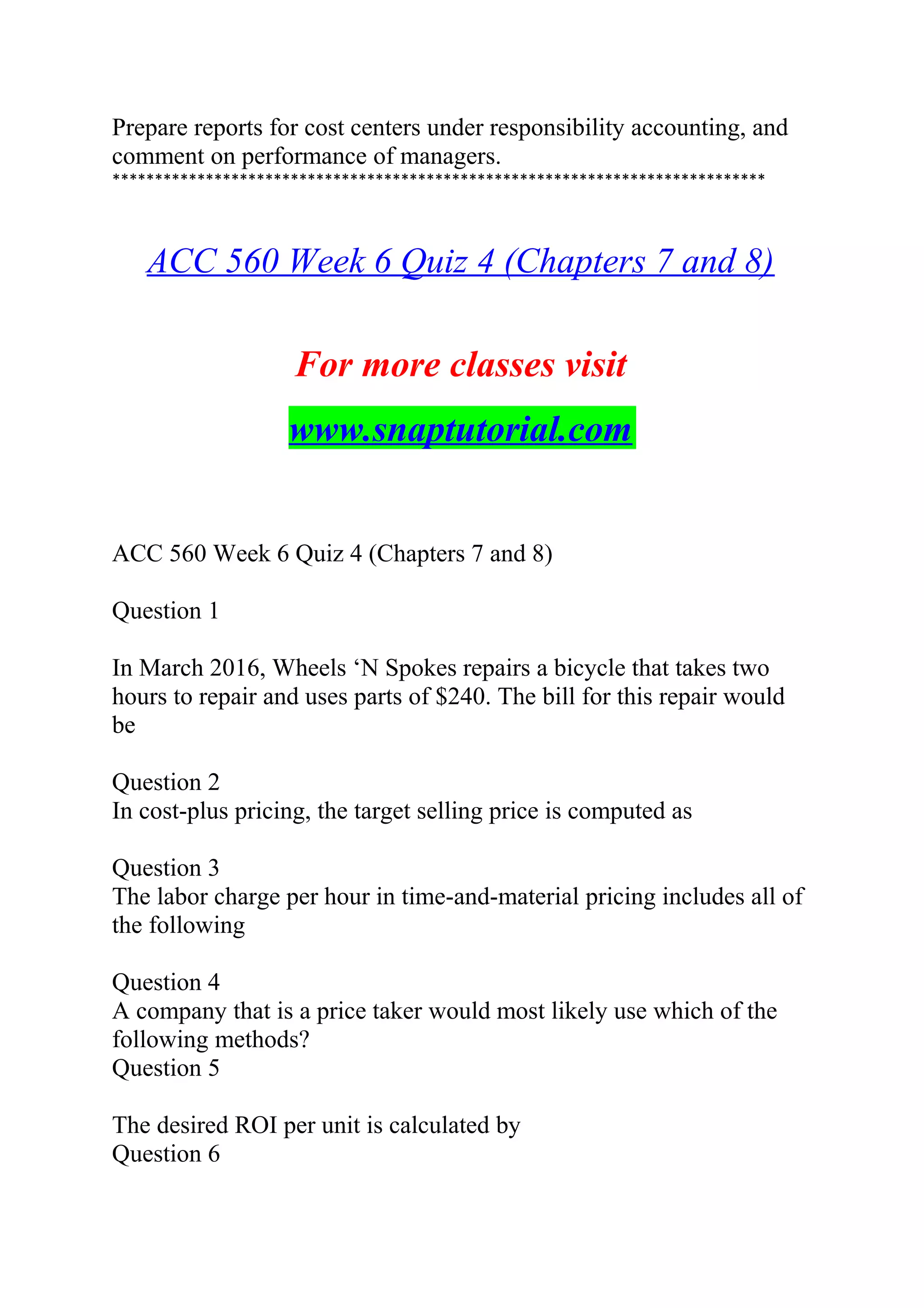 Prepare reports for cost centers under responsibility accounting, and
comment on performance of managers.
*****************************************************************************
ACC 560 Week 6 Quiz 4 (Chapters 7 and 8)
For more classes visit
www.snaptutorial.com
ACC 560 Week 6 Quiz 4 (Chapters 7 and 8)
Question 1
In March 2016, Wheels ‘N Spokes repairs a bicycle that takes two
hours to repair and uses parts of $240. The bill for this repair would
be
Question 2
In cost-plus pricing, the target selling price is computed as
Question 3
The labor charge per hour in time-and-material pricing includes all of
the following
Question 4
A company that is a price taker would most likely use which of the
following methods?
Question 5
The desired ROI per unit is calculated by
Question 6
 
