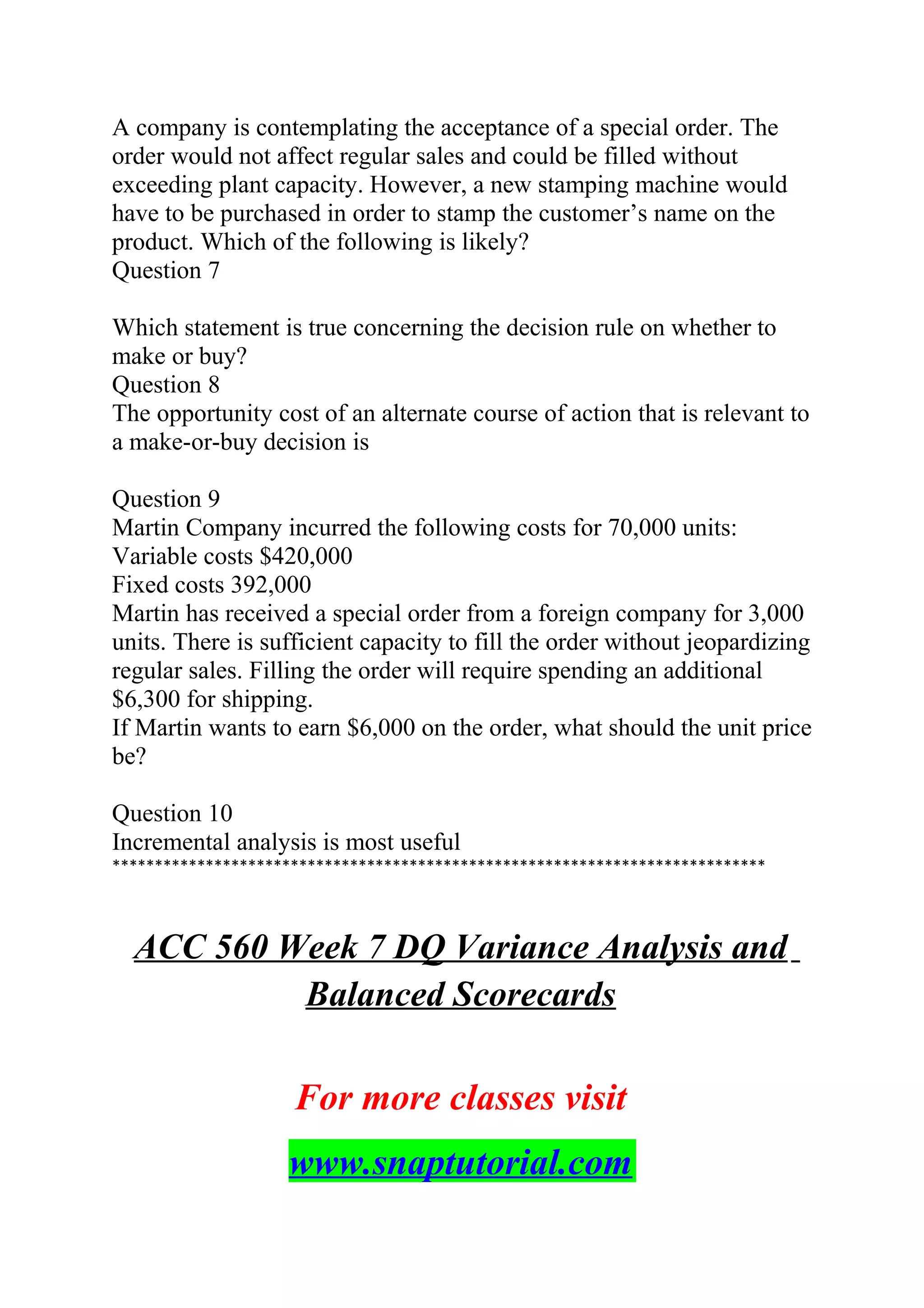 A company is contemplating the acceptance of a special order. The
order would not affect regular sales and could be filled without
exceeding plant capacity. However, a new stamping machine would
have to be purchased in order to stamp the customer’s name on the
product. Which of the following is likely?
Question 7
Which statement is true concerning the decision rule on whether to
make or buy?
Question 8
The opportunity cost of an alternate course of action that is relevant to
a make-or-buy decision is
Question 9
Martin Company incurred the following costs for 70,000 units:
Variable costs $420,000
Fixed costs 392,000
Martin has received a special order from a foreign company for 3,000
units. There is sufficient capacity to fill the order without jeopardizing
regular sales. Filling the order will require spending an additional
$6,300 for shipping.
If Martin wants to earn $6,000 on the order, what should the unit price
be?
Question 10
Incremental analysis is most useful
*****************************************************************************
ACC 560 Week 7 DQ Variance Analysis and
Balanced Scorecards
For more classes visit
www.snaptutorial.com
 
