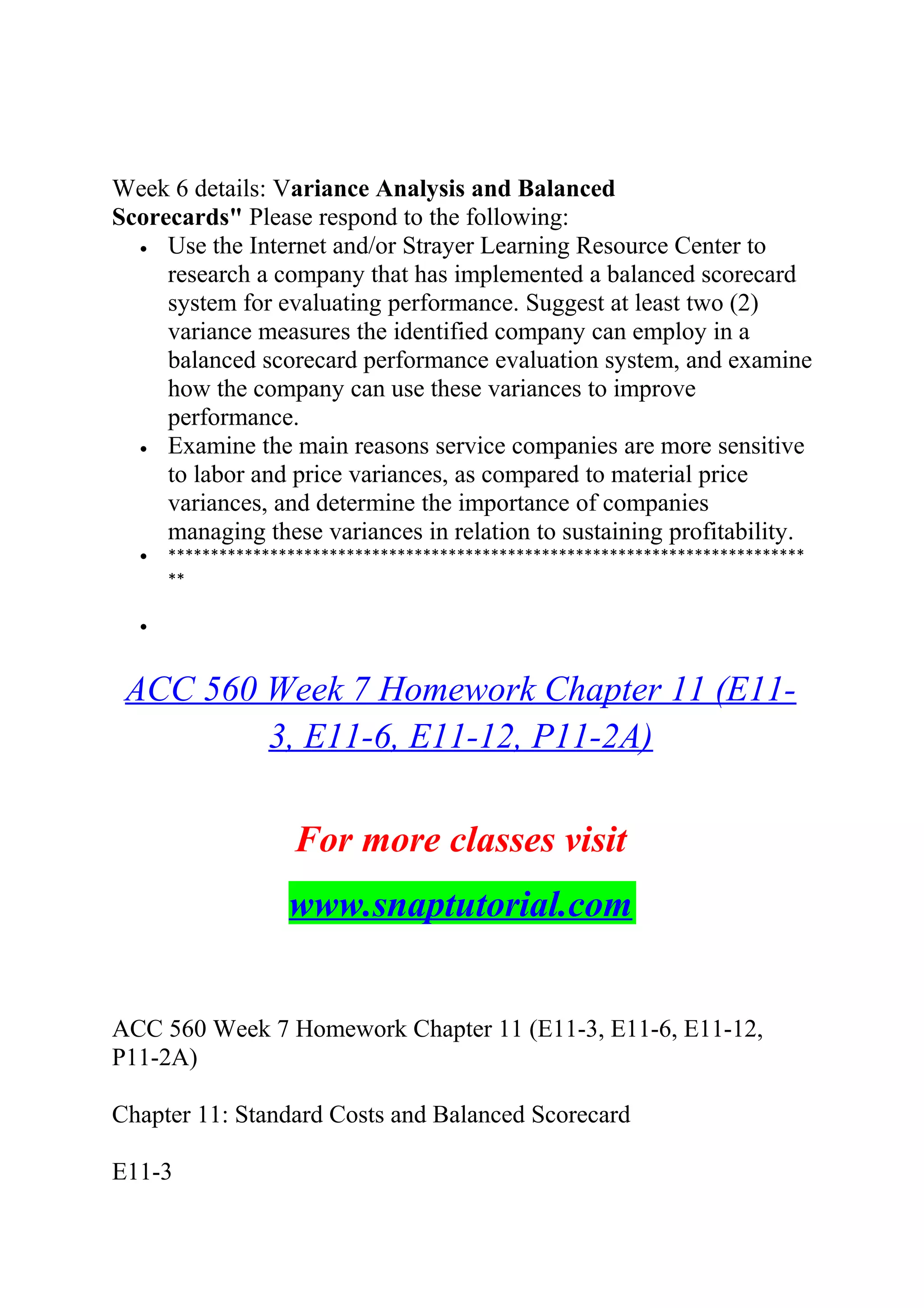 Week 6 details: Variance Analysis and Balanced
Scorecards" Please respond to the following:
• Use the Internet and/or Strayer Learning Resource Center to
research a company that has implemented a balanced scorecard
system for evaluating performance. Suggest at least two (2)
variance measures the identified company can employ in a
balanced scorecard performance evaluation system, and examine
how the company can use these variances to improve
performance.
• Examine the main reasons service companies are more sensitive
to labor and price variances, as compared to material price
variances, and determine the importance of companies
managing these variances in relation to sustaining profitability.
• ***************************************************************************
**
•
ACC 560 Week 7 Homework Chapter 11 (E11-
3, E11-6, E11-12, P11-2A)
For more classes visit
www.snaptutorial.com
ACC 560 Week 7 Homework Chapter 11 (E11-3, E11-6, E11-12,
P11-2A)
Chapter 11: Standard Costs and Balanced Scorecard
E11-3
 