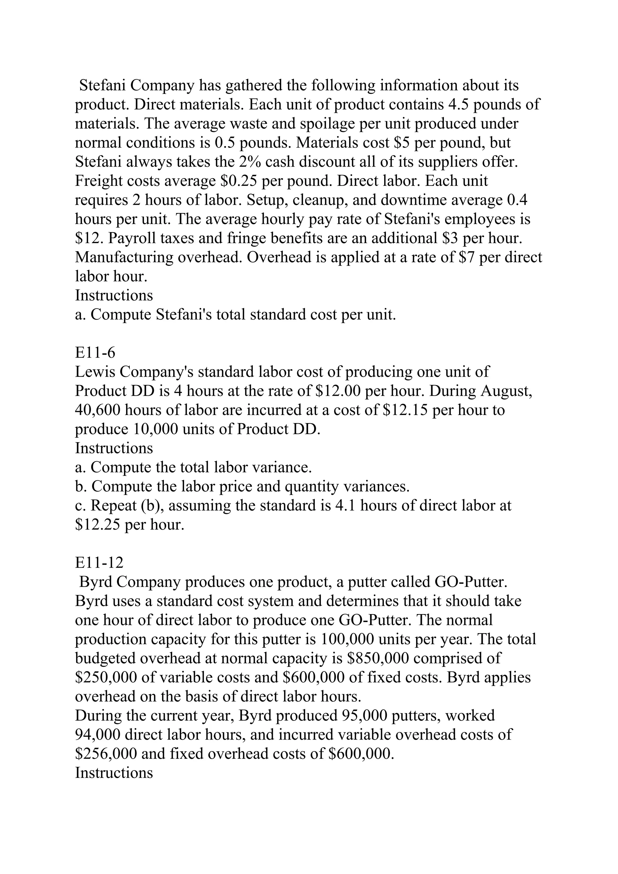 Stefani Company has gathered the following information about its
product. Direct materials. Each unit of product contains 4.5 pounds of
materials. The average waste and spoilage per unit produced under
normal conditions is 0.5 pounds. Materials cost $5 per pound, but
Stefani always takes the 2% cash discount all of its suppliers offer.
Freight costs average $0.25 per pound. Direct labor. Each unit
requires 2 hours of labor. Setup, cleanup, and downtime average 0.4
hours per unit. The average hourly pay rate of Stefani's employees is
$12. Payroll taxes and fringe benefits are an additional $3 per hour.
Manufacturing overhead. Overhead is applied at a rate of $7 per direct
labor hour.
Instructions
a. Compute Stefani's total standard cost per unit.
E11-6
Lewis Company's standard labor cost of producing one unit of
Product DD is 4 hours at the rate of $12.00 per hour. During August,
40,600 hours of labor are incurred at a cost of $12.15 per hour to
produce 10,000 units of Product DD.
Instructions
a. Compute the total labor variance.
b. Compute the labor price and quantity variances.
c. Repeat (b), assuming the standard is 4.1 hours of direct labor at
$12.25 per hour.
E11-12
Byrd Company produces one product, a putter called GO-Putter.
Byrd uses a standard cost system and determines that it should take
one hour of direct labor to produce one GO-Putter. The normal
production capacity for this putter is 100,000 units per year. The total
budgeted overhead at normal capacity is $850,000 comprised of
$250,000 of variable costs and $600,000 of fixed costs. Byrd applies
overhead on the basis of direct labor hours.
During the current year, Byrd produced 95,000 putters, worked
94,000 direct labor hours, and incurred variable overhead costs of
$256,000 and fixed overhead costs of $600,000.
Instructions
 
