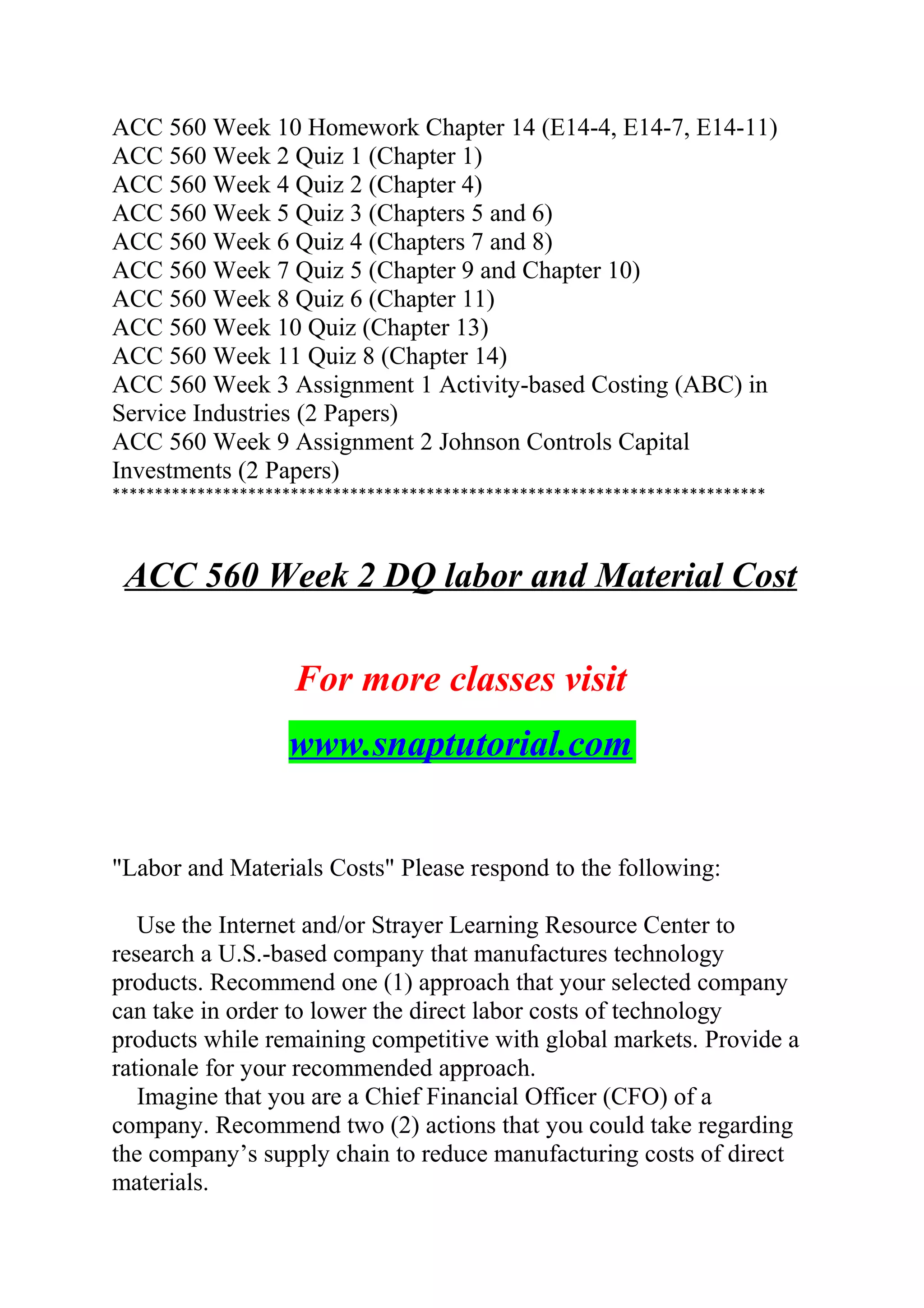 ACC 560 Week 10 Homework Chapter 14 (E14-4, E14-7, E14-11)
ACC 560 Week 2 Quiz 1 (Chapter 1)
ACC 560 Week 4 Quiz 2 (Chapter 4)
ACC 560 Week 5 Quiz 3 (Chapters 5 and 6)
ACC 560 Week 6 Quiz 4 (Chapters 7 and 8)
ACC 560 Week 7 Quiz 5 (Chapter 9 and Chapter 10)
ACC 560 Week 8 Quiz 6 (Chapter 11)
ACC 560 Week 10 Quiz (Chapter 13)
ACC 560 Week 11 Quiz 8 (Chapter 14)
ACC 560 Week 3 Assignment 1 Activity-based Costing (ABC) in
Service Industries (2 Papers)
ACC 560 Week 9 Assignment 2 Johnson Controls Capital
Investments (2 Papers)
*****************************************************************************
ACC 560 Week 2 DQ labor and Material Cost
For more classes visit
www.snaptutorial.com
"Labor and Materials Costs" Please respond to the following:
Use the Internet and/or Strayer Learning Resource Center to
research a U.S.-based company that manufactures technology
products. Recommend one (1) approach that your selected company
can take in order to lower the direct labor costs of technology
products while remaining competitive with global markets. Provide a
rationale for your recommended approach.
Imagine that you are a Chief Financial Officer (CFO) of a
company. Recommend two (2) actions that you could take regarding
the company’s supply chain to reduce manufacturing costs of direct
materials.
 