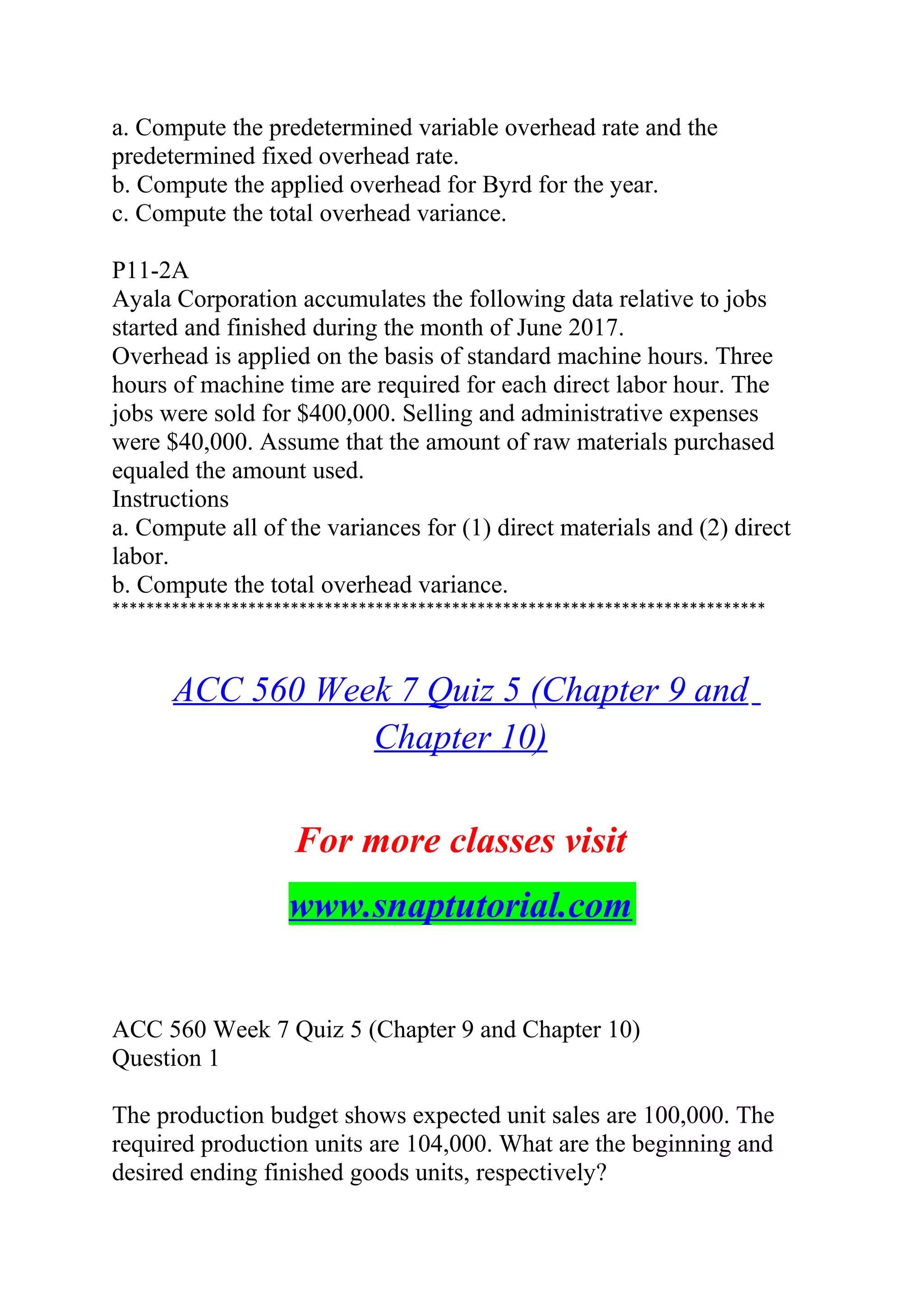 a. Compute the predetermined variable overhead rate and the
predetermined fixed overhead rate.
b. Compute the applied overhead for Byrd for the year.
c. Compute the total overhead variance.
P11-2A
Ayala Corporation accumulates the following data relative to jobs
started and finished during the month of June 2017.
Overhead is applied on the basis of standard machine hours. Three
hours of machine time are required for each direct labor hour. The
jobs were sold for $400,000. Selling and administrative expenses
were $40,000. Assume that the amount of raw materials purchased
equaled the amount used.
Instructions
a. Compute all of the variances for (1) direct materials and (2) direct
labor.
b. Compute the total overhead variance.
*****************************************************************************
ACC 560 Week 7 Quiz 5 (Chapter 9 and
Chapter 10)
For more classes visit
www.snaptutorial.com
ACC 560 Week 7 Quiz 5 (Chapter 9 and Chapter 10)
Question 1
The production budget shows expected unit sales are 100,000. The
required production units are 104,000. What are the beginning and
desired ending finished goods units, respectively?
 